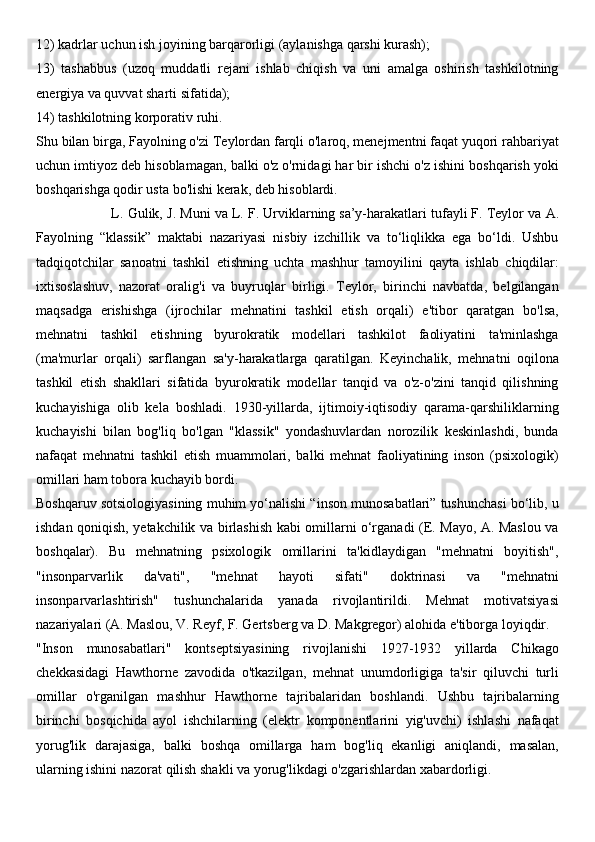 12) kadrlar uchun ish joyining barqarorligi (aylanishga qarshi kurash); 
13)   tashabbus   (uzoq   muddatli   rejani   ishlab   chiqish   va   uni   amalga   oshirish   tashkilotning
energiya va quvvat sharti sifatida); 
14) tashkilotning korporativ ruhi.
Shu bilan birga, Fayolning o'zi Teylordan farqli o'laroq, menejmentni faqat yuqori rahbariyat
uchun imtiyoz deb hisoblamagan, balki o'z o'rnidagi har bir ishchi o'z ishini boshqarish yoki
boshqarishga qodir usta bo'lishi kerak, deb hisoblardi.
                   L. Gulik, J. Muni   va   L. F. Urviklarning   sa’y-harakatlari tufayli   F. Teylor va A.
Fayolning   “klassik”   maktabi   nazariyasi   nisbiy   izchillik   va   to‘liqlikka   ega   bo‘ldi.   Ushbu
tadqiqotchilar   sanoatni   tashkil   etishning   uchta   mashhur   tamoyilini   qayta   ishlab   chiqdilar:
ixtisoslashuv,   nazorat   oralig'i   va   buyruqlar   birligi.   Teylor,   birinchi   navbatda,   belgilangan
maqsadga   erishishga   (ijrochilar   mehnatini   tashkil   etish   orqali)   e'tibor   qaratgan   bo'lsa,
mehnatni   tashkil   etishning   byurokratik   modellari   tashkilot   faoliyatini   ta'minlashga
(ma'murlar   orqali)   sarflangan   sa'y-harakatlarga   qaratilgan.   Keyinchalik,   mehnatni   oqilona
tashkil   etish   shakllari   sifatida   byurokratik   modellar   tanqid   va   o'z-o'zini   tanqid   qilishning
kuchayishiga   olib   kela   boshladi.   1930-yillarda,   ijtimoiy-iqtisodiy   qarama-qarshiliklarning
kuchayishi   bilan   bog'liq   bo'lgan   "klassik"   yondashuvlardan   norozilik   keskinlashdi,   bunda
nafaqat   mehnatni   tashkil   etish   muammolari,   balki   mehnat   faoliyatining   inson   (psixologik)
omillari ham tobora kuchayib bordi.
Boshqaruv sotsiologiyasining muhim yo‘nalishi “inson munosabatlari” tushunchasi bo‘lib, u
ishdan qoniqish, yetakchilik va birlashish kabi omillarni o‘rganadi (E. Mayo, A. Maslou va
boshqalar).   Bu   mehnatning   psixologik   omillarini   ta'kidlaydigan   "mehnatni   boyitish",
"insonparvarlik   da'vati",   "mehnat   hayoti   sifati"   doktrinasi   va   "mehnatni
insonparvarlashtirish"   tushunchalarida   yanada   rivojlantirildi.   Mehnat   motivatsiyasi
nazariyalari (A. Maslou, V. Reyf, F. Gertsberg va D. Makgregor) alohida e'tiborga loyiqdir.
"Inson   munosabatlari"   kontseptsiyasining   rivojlanishi   1927-1932   yillarda   Chikago
chekkasidagi   Hawthorne   zavodida   o'tkazilgan,   mehnat   unumdorligiga   ta'sir   qiluvchi   turli
omillar   o'rganilgan   mashhur   Hawthorne   tajribalaridan   boshlandi.   Ushbu   tajribalarning
birinchi   bosqichida   ayol   ishchilarning   (elektr   komponentlarini   yig'uvchi)   ishlashi   nafaqat
yorug'lik   darajasiga,   balki   boshqa   omillarga   ham   bog'liq   ekanligi   aniqlandi,   masalan,
ularning ishini nazorat qilish shakli va yorug'likdagi o'zgarishlardan xabardorligi. 
