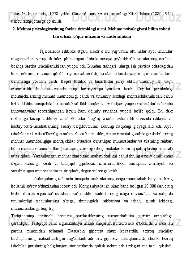 Ikkinchi   bosqichda,   1928   yilda   Garvard   universiteti   psixologi   Elton   Mayo   (1880-1949)
ushbu tadqiqotlarga qo'shildi. 
2. Mehnat psixologiyasining fanlar tizimidagi o'rni. Mehnat psixologiyasi bilim sohasi,
fan sohasi, o'quv intizomi va kasbi sifatida
                              Tajribalarda   ishtirok   etgan,   elektr   o‘rni   yig‘uvchi   olti   nafar   ayol   ishchilar
o‘zgaruvchan yorug‘lik bilan jihozlangan alohida xonaga joylashtirildi  va ularning ish haqi
boshqa barcha ishchilarnikidan yuqori edi. Bundan tashqari, ularga ish paytida odatdagidan
ko'ra erkinroq muloqot qilishlariga ruxsat berildi, bu ular o'rtasida yaqinroq munosabatlarni
o'rnatishga   yordam   berdi.   Bepul   tushlik   va   tanaffuslar   joriy   etildi,   umumiy   ish   vaqti
qisqartirildi,   bu   esa   charchoqning   kamayishiga   yordam   berdi.   Tajriba   guruhidagi
montajchilarning   mehnat   unumdorligi   oshdi   va   umumiy   sexdagi   montajchilarnikidan   oshib
ketdi. Ushbu bosqichda bir paradoksal fakt aniqlandi: erishilgan yuqori mahsuldorlik barcha
innovatsiyalar   to'xtatilgandan   keyin   ham   doimiy   ravishda   yuqori   bo'lib   qoldi.   Bu   fakt
mehnatga   tashqi   tashkiliy   va   ob'ekt   bilan   bog'liq   ta'sirlar   avtomatik   ravishda   ishlaydi   va
kasbiy   xatti-harakatlarning   asosiy   belgilovchilari   ekanligi   haqidagi   g'oyaga   zid   edi.   Ayol
ishchilar o'rtasida o'tkazilgan so'rov shuni ko'rsatdiki, eksperimental guruhdagi ishchilarning
mehnat   unumdorligiga   montajchilar   o'rtasida   o'rnatilgan   munosabatlar   va   ularning   rahbari
bilan maxsus munosabatlari (xususan, ularning ishiga nisbatan kamroq qattiq tashqi nazorat)
ta'sir qiladi. Yaxshilangan mehnat sharoitlari mahsuldorlikni oshirishning asosiy omili emas
degan   xulosaga   keldi   va   tadqiqot   gipotezasi   samaradorlikka   boshqaruv   amaliyoti   va
yaxshilangan munosabatlar ta'sir qiladi, degan xulosaga keldi.
                            Tadqiqotning   uchinchi   bosqichi   xodimlarning   ishga   munosabati   bo'yicha   keng
ko'lamli so'rov o'tkazishdan iborat edi. Kompaniyada ish bilan band bo‘lgan 20 000 dan ortiq
kishi   ishtirok   etgan   so‘rov   shuni   ko‘rsatdiki,   xodimlarning   ishga   munosabati   va   natijada
unumdorligi   xodimlarning   o‘ziga,   shuningdek,   rahbariyat   va   ishchi   guruh   ichidagi
munosabatlariga bog‘liq.
Tadqiqotning   to'rtinchi   bosqichi   hamkasblarning   samaradorlikka   ta'sirini   aniqlashga
qaratilgan.   Tadqiqot   bank   signalizatsiya   ishlab   chiqarish   korxonasida   o'tkazildi,   u   erda   ish
parcha   tomonidan   to'lanadi.   Dastlabki   gipoteza   shuni   ko'rsatdiki,   tezroq   ishchilar
boshqalarning   mahsuldorligini   rag'batlantiradi.   Bu   gipoteza   tasdiqlanmadi,   chunki   tezroq
ishchilar   guruhning   belgilangan   standartlarida   qolish   uchun   ish   tezligini   mo''tadil   qilishdi. 