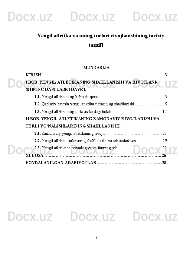 Yengil atletika va uning turlari rivojlanishining tarixiy
tasnifi  
MUNDARIJA
KIRISH…………………………………………………………………………….3
I.BOB.   YENGIL ATLETIKANING SHAKLLANISHI VA RIVOJLANI-
SHINING DASTLABKI DAVRI.
1.1.   Yengil atletikaning kelib chiqishi………………………………..……….5
1.2.   Qadimiy davrda yengil atletika turlarining shakllanishi… ……………….9
1.3.   Yengil atletikaning o rta asrlardagi holati…ʻ …………………………....12
II.BOB.   YENGIL A TLETIKANING ZAMONAVIY RIVOJLANISHI VA 
TURLI YO‘NALISHLARINING SHAKLLANISHI.
2.1.   Zamonaviy yengil atletikaning rivoji……………………………..…….15
2.2.   Yengil atletika turlarining shakllanishi va ixtisoslashuvi……….………19
2.3.   Yengil atletikada texnologiya va fanning roli…………………………..22
XULOSA…………………………………………………………………………26
FOYDALANILGAN ADABIYOTLAR……………………………….……….28
1 