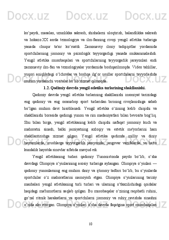 ko‘paydi,   masalan,   uzunlikka   sakrash,   shishalarni   uloqtirish,   balandlikka   sakrash
va   hokazo.XX   asrda   texnologiya   va   ilm-fanning   rivoji   yengil   atletika   turlariga
yanada   chuqur   ta'sir   ko‘rsatdi.   Zamonaviy   ilmiy   tadqiqotlar   yordamida
sportchilarning   jismoniy   va   psixologik   tayyorgarligi   yanada   mukammalashdi.
Yengil   atletika   musobaqalari   va   sportchilarning   tayyorgarlik   jarayonlari   endi
zamonaviy   ilm-fan   va   texnologiyalar   yordamida   boshqarilmoqda.   Video   tahlillar,
yuqori   aniqlikdagi   o‘lchovlar   va   boshqa   ilg‘or   usullar   sportchilarni   tayyorlashda
muhim yordamchi vositalar bo‘lib xizmat qilmoqda.
1.2.   Qadimiy davrda yengil atletika turlarining shakllanishi.
Qadimiy   davrda   yengil   atletika   turlarining   shakllanishi   insoniyat   tarixidagi
eng   qadimiy   va   eng   ommabop   sport   turlaridan   birining   rivojlanishiga   sabab
bo‘lgan   muhim   davr   hisoblanadi.   Yengil   atletika   o‘zining   kelib   chiqishi   va
shakllanishi  borasida  qadimgi  yunon va rim  madaniyatlari  bilan bevosita  bog‘liq.
Shu   bilan   birga,   yengil   atletikaning   kelib   chiqishi   nafaqat   jismoniy   kuch   va
mahoratni   sinash,   balki   jamiyatning   axloqiy   va   estetik   me'yorlarini   ham
shakllantirishga   xizmat   qilgan.   Yengil   atletika   qadimda   milliy   va   diniy
bayramlarda,   urushlarga   tayyorgarlik   jarayonida,   jangovar   vazifalarda,   va   hatto
kundalik hayotda sinovlar sifatida mavjud edi.
Yengil   atletikaning   turlari   qadimiy   Yunonistonda   paydo   bo‘lib,   o‘sha
davrdagi   Olimpiya   o‘yinlarining   asosiy   turlariga   aylangan.   Olimpiya   o‘yinlari   —
qadimiy   yunonlarning   eng   muhim   diniy   va   ijtimoiy   tadbiri   bo‘lib,   bu   o‘yinlarda
sportchilar   o‘z   mahoratlarini   namoyish   etgan.   Olimpiya   o‘yinlarining   tarixiy
manbalari   yengil   atletikaning   turli   turlari   va   ularning   o‘tkazilishidagi   qoidalar
haqidagi   ma'lumotlarni   saqlab   qolgan.   Bu   musobaqalar   o‘zining   raqobatli   ruhini,
go‘zal   ritmik   harakatlarni   va   sportchilarni   jismoniy   va   ruhiy   ravishda   sinashni
o‘zida aks ettirgan. Olimpiya o‘yinlari o‘sha davrda faqatgina sport musobaqalari
10