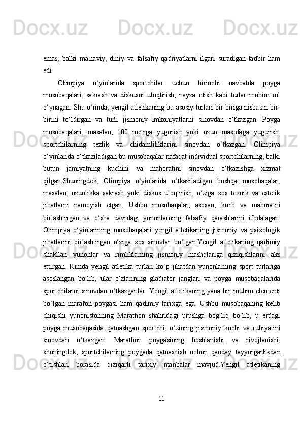 emas,   balki   ma'naviy,   diniy   va   falsafiy   qadriyatlarni   ilgari   suradigan   tadbir   ham
edi.
Olimpiya   o‘yinlarida   sportchilar   uchun   birinchi   navbatda   poyga
musobaqalari,   sakrash   va   diskusni   uloqtirish,   nayza   otish   kabi   turlar   muhim   rol
o‘ynagan. Shu o‘rinda, yengil atletikaning bu asosiy turlari bir-biriga nisbatan bir-
birini   to‘ldirgan   va   turli   jismoniy   imkoniyatlarni   sinovdan   o‘tkazgan.   Poyga
musobaqalari,   masalan,   100   metrga   yugurish   yoki   uzun   masofaga   yugurish,
sportchilarning   tezlik   va   chidamliliklarini   sinovdan   o‘tkazgan.   Olimpiya
o‘yinlarida o‘tkaziladigan bu musobaqalar nafaqat individual sportchilarning, balki
butun   jamiyatning   kuchini   va   mahoratini   sinovdan   o‘tkazishga   xizmat
qilgan.Shuningdek,   Olimpiya   o‘yinlarida   o‘tkaziladigan   boshqa   musobaqalar,
masalan,   uzunlikka   sakrash   yoki   diskus   uloqtirish,   o‘ziga   xos   texnik   va   estetik
jihatlarni   namoyish   etgan.   Ushbu   musobaqalar,   asosan,   kuch   va   mahoratni
birlashtirgan   va   o‘sha   davrdagi   yunonlarning   falsafiy   qarashlarini   ifodalagan.
Olimpiya   o‘yinlarining   musobaqalari   yengil   atletikaning   jismoniy   va   psixologik
jihatlarini   birlashtirgan   o‘ziga   xos   sinovlar   bo‘lgan.Yengil   atletikaning   qadimiy
shakllari   yunonlar   va   rimliklarning   jismoniy   mashqlariga   qiziqishlarini   aks
ettirgan.   Rimda   yengil   atletika   turlari   ko‘p   jihatdan   yunonlarning   sport   turlariga
asoslangan   bo‘lib,   ular   o‘zlarining   gladiator   janglari   va   poyga   musobaqalarida
sportchilarni  sinovdan o‘tkazganlar. Yengil  atletikaning yana bir muhim elementi
bo‘lgan   marafon   poygasi   ham   qadimiy   tarixga   ega.   Ushbu   musobaqaning   kelib
chiqishi   yunonistonning   Marathon   shahridagi   urushga   bog‘liq   bo‘lib,   u   erdagi
poyga   musobaqasida   qatnashgan   sportchi,   o‘zining   jismoniy   kuchi   va   ruhiyatini
sinovdan   o‘tkazgan.   Marathon   poygasining   boshlanishi   va   rivojlanishi,
shuningdek,   sportchilarning   poygada   qatnashish   uchun   qanday   tayyorgarlikdan
o‘tishlari   borasida   qiziqarli   tarixiy   manbalar   mavjud.Yengil   atletikaning
11 