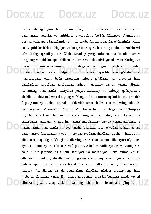 rivojlanishidagi   yana   bir   muhim   jihat,   bu   musobaqalar   o‘tkazilishi   uchun
belgilangan   qoidalar   va   tartiblarning   yaratilishi   bo‘ldi.   Olimpiya   o‘yinlari   va
boshqa yirik sport  tadbirlarida, birinchi  navbatda, musobaqalar  o‘tkazilishi  uchun
qat'iy qoidalar ishlab chiqilgan va bu qoidalar sportchilarning adolatli kurashishini
ta'minlashga   qaratilgan   edi.   O‘sha   davrdagi   yengil   atletika   musobaqalari   uchun
belgilangan   qoidalar   sportchilarning   jismoniy   holatlarini   yanada   yaxshilashga   va
ularning o‘z imkoniyatlarini to‘liq ochishiga xizmat qilgan. Sportchilarni sinovdan
o‘tkazish   uchun   tashkil   etilgan   bu   musobaqalar,   sportda   faqat   g‘alaba   yoki
mag‘lubiyatni   emas,   balki   insonning   axloqiy   sifatlarini   va   ruhiyatini   ham
baholashga   qaratilgan   edi.Bundan   tashqari,   qadimiy   davrda   yengil   atletika
turlarining   shakllanishi   jamiyatda   yuqori   ma'naviy   va   axloqiy   qadriyatlarni
shakllantirishda muhim rol o‘ynagan. Yengil atletika musobaqalarida ishtirok etish
faqat   jismoniy   kuchni   sinovdan   o‘tkazish   emas,   balki   sportchilarning   adolatli,
haqqoniy   va   ma'naviyatli   bo‘lishini   ta'minlashni   ham   o‘z   ichiga   olgan.   Olimpiya
o‘yinlarida   ishtirok   etish   —   bu   nafaqat   jangovar   mahoratni,   balki   oliy   axloqiy
fazilatlarni   namoyish   etishni   ham   anglatgan.Qadimiy   davrda   yengil   atletikaning
tarixi,   uning   shakllanishi   va   rivojlanishi   faqatgina   sport   o‘yinlari   sifatida   emas,
balki jamiyatdagi ma'naviy va ijtimoiy qadriyatlarni shakllantiruvchi muhim vosita
sifatida ham qaralgan. Yengil atletikaning tarixi shuni ko‘rsatadiki, sport o‘yinlari,
ayniqsa,   jismoniy   musobaqalar   nafaqat   individual   muvaffaqiyatlar   va   yutuqlarni,
balki   butun   jamiyatning   ahloki,   tarbiyasi   va   madaniyatini   aks   ettiradi.Yengil
atletikaning   qadimiy   shakllari   va   uning   rivojlanishi   haqida   gapirganda,   biz   uning
nafaqat   sportning   jismoniy   va   texnik   jihatlarini,   balki   insonning   ruhiy   holatini,
axloqiy   fazilatlarini   va   dunyoqarashini   shakllantirishdagi   ahamiyatini   ham
inobatga   olishimiz   kerak.   Bu   tarixiy   jarayonlar,   albatta,   bugungi   kunda   yengil
atletikaning   zamonaviy   shakllari   va   o‘zgarishlari   bilan   bevosita   bog‘liq   bo‘lib,
12 
