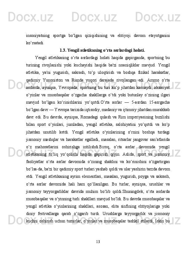 insoniyatning   sportga   bo‘lgan   qiziqishining   va   ehtiyoji   davom   etayotganini
ko‘rsatadi.
1.3.   Yengil atletikaning o rta asrlardagi holati.ʻ
Yengil   atletikaning   o‘rta   asrlardagi   holati   haqida   gapirganda,   sportning   bu
turining   rivojlanishi   yoki   kuchayishi   haqida   ba'zi   noaniqliklar   mavjud.   Yengil
atletika,   ya'ni   yugurish,   sakrash,   to‘p   uloqtirish   va   boshqa   fizikal   harakatlar,
qadimiy   Yunoniston   va   Rimda   yuqori   darajada   rivojlangan   edi.   Ammo   o‘rta
asrlarda,   ayniqsa,   Yevropada,   sportning   bu   turi   ko‘p   jihatdan   kamaydi,   aksariyat
o‘yinlar   va   musobaqalar   o‘zgacha   shakllarga   o‘tdi   yoki   butunlay   o‘zining   ilgari
mavjud   bo‘lgan   ko‘rinishlarini   yo‘qotdi.O‘rta   asrlar   —   5-asrdan   15-asrgacha
bo‘lgan davr — Yevropa tarixida iqtisodiy, madaniy va ijtimoiy jihatdan murakkab
davr   edi.   Bu   davrda,   ayniqsa,   Romadagi   qulash   va   Rim   imperiyasining   buzilishi
bilan   sport   o‘yinlari,   jumladan,   yengil   atletika,   salohiyatini   yo‘qotdi   va   ko‘p
jihatdan   unutilib   ketdi.   Yengil   atletika   o‘yinlarining   o‘rnini   boshqa   turdagi
jismoniy   mashqlar   va   harakatlar   egalladi,   masalan,   ritsarlar   jangovar   san’atlarida
o‘z   mahoratlarini   oshirishga   intilishdi.Biroq,   o‘rta   asrlar   davomida   yengil
atletikaning   to‘liq   yo‘qolishi   haqida   gapirish   qiyin.   Aslida,   sport   va   jismoniy
faoliyatlar   o‘rta   asrlar   davomida   o‘zining   shaklini   va   ko‘rinishini   o‘zgartirgan
bo‘lsa-da, ba'zi bir qadimiy sport turlari yashab qoldi va ular yashirin tarzda davom
etdi.  Yengil   atletikaning  ayrim   elementlari,  masalan,  yugurish,  poyga  va   sakrash,
o‘rta   asrlar   davomida   hali   ham   qo‘llanilgan.   Bu   turlar,   ayniqsa,   urushlar   va
jismoniy   tayyorgarliklar   davrida   muhim   bo‘lib   qoldi.Shuningdek,   o‘rta   asrlarda
musobaqalar va o‘yinning turli shakllari mavjud bo‘ldi. Bu davrda musobaqalar va
yengil   atletika   o‘yinlarining   shakllari,   asosan,   elita   sinfining   ehtiyojlariga   yoki
diniy   festivallarga   qarab   o‘zgarib   turdi.   Urushlarga   tayyorgarlik   va   jismoniy
kuchni   oshirish  uchun  turnirlar,  o‘yinlar  va  musobaqalar   tashkil  etilardi,  lekin  bu
13 