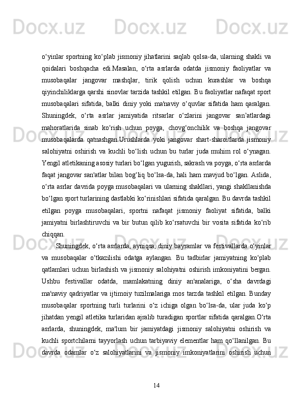 o‘yinlar  sportning ko‘plab  jismoniy  jihatlarini  saqlab  qolsa-da, ularning shakli  va
qoidalari   boshqacha   edi.Masalan,   o‘rta   asrlarda   odatda   jismoniy   faoliyatlar   va
musobaqalar   jangovar   mashqlar,   tirik   qolish   uchun   kurashlar   va   boshqa
qiyinchiliklarga qarshi sinovlar tarzida tashkil etilgan. Bu faoliyatlar nafaqat sport
musobaqalari   sifatida,   balki   diniy   yoki   ma'naviy   o‘quvlar   sifatida   ham   qaralgan.
Shuningdek,   o‘rta   asrlar   jamiyatida   ritsarlar   o‘zlarini   jangovar   san’atlardagi
mahoratlarida   sinab   ko‘rish   uchun   poyga,   chovg‘onchilik   va   boshqa   jangovar
musobaqalarda   qatnashgan.Urushlarda   yoki   jangovar   shart-sharoitlarda   jismoniy
salohiyatni   oshirish   va   kuchli   bo‘lish   uchun   bu   turlar   juda   muhim   rol   o‘ynagan.
Yengil atletikaning asosiy turlari bo‘lgan yugurish, sakrash va poyga, o‘rta asrlarda
faqat jangovar san'atlar  bilan bog‘liq bo‘lsa-da, hali ham  mavjud bo‘lgan. Aslida,
o‘rta asrlar davrida poyga musobaqalari va ularning shakllari, yangi shakllanishda
bo‘lgan sport turlarining dastlabki ko‘rinishlari sifatida qaralgan. Bu davrda tashkil
etilgan   poyga   musobaqalari,   sportni   nafaqat   jismoniy   faoliyat   sifatida,   balki
jamiyatni   birlashtiruvchi   va   bir   butun   qilib   ko‘rsatuvchi   bir   vosita   sifatida   ko‘rib
chiqqan.
Shuningdek, o‘rta asrlarda, ayniqsa, diniy bayramlar va festi vallarda o‘yinlar
va   musobaqalar   o‘tkazilishi   odatga   aylangan.   Bu   tadbirlar   jamiyatning   ko‘plab
qatlamlari   uchun   birlashish   va   jismoniy   salohiyatni   oshirish   imkoniyatini   bergan.
Ushbu   festivallar   odatda,   mamlakatning   diniy   an'analariga,   o‘sha   davrdagi
ma'naviy  qadriyatlar   va ijtimoiy tuzilmalariga  mos  tarzda  tashkil   etilgan. Bunday
musobaqalar   sportning   turli   turlarini   o‘z   ichiga   olgan   bo‘lsa-da,   ular   juda   ko‘p
jihatdan yengil atletika turlaridan ajralib turadigan sportlar sifatida qaralgan.O‘rta
asrlarda,   shuningdek,   ma'lum   bir   jamiyatdagi   jismoniy   salohiyatni   oshirish   va
kuchli   sportchilarni   tayyorlash   uchun   tarbiyaviy   elementlar   ham   qo‘llanilgan.   Bu
davrda   odamlar   o‘z   salohiyatlarini   va   jismoniy   imkoniyatlarini   oshirish   uchun
14