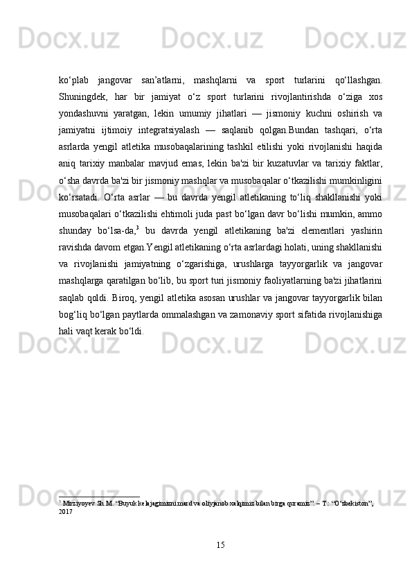 ko‘plab   jangovar   san’atlarni,   mashqlarni   va   sport   turlarini   qo‘llashgan.
Shuningdek,   har   bir   jamiyat   o‘z   sport   turlarini   rivojlantirishda   o‘ziga   xos
yondashuvni   yaratgan,   lekin   umumiy   jihatlari   —   jismoniy   kuchni   oshirish   va
jamiyatni   ijtimoiy   integratsiyalash   —   saqlanib   qolgan.Bundan   tashqari,   o‘rta
asrlarda   yengil   atletika   musobaqalarining   tashkil   etilishi   yoki   rivojlanishi   haqida
aniq   tarixiy   manbalar   mavjud   emas,   lekin   ba'zi   bir   kuzatuvlar   va   tarixiy   faktlar,
o‘sha davrda ba'zi bir jismoniy mashqlar va musobaqalar o‘tkazilishi mumkinligini
ko‘rsatadi.   O‘rta   asrlar   —   bu   davrda   yengil   atletikaning   to‘liq   shakllanishi   yoki
musobaqalari o‘tkazilishi ehtimoli juda past bo‘lgan davr bo‘lishi mumkin, ammo
shunday   bo‘lsa-da, 3
  bu   davrda   yengil   atletikaning   ba'zi   elementlari   yashirin
ravishda davom etgan.Yengil atletikaning o‘rta asrlardagi holati, uning shakllanishi
va   rivojlanishi   jamiyatning   o‘zgarishiga,   urushlarga   tayyorgarlik   va   jangovar
mashqlarga qaratilgan bo‘lib, bu sport turi jismoniy faoliyatlarning ba'zi jihatlarini
saqlab qoldi. Biroq, yengil atletika asosan urushlar va jangovar tayyorgarlik bilan
bog‘liq bo‘lgan paytlarda ommalashgan va zamonaviy sport sifatida rivojlanishiga
hali vaqt kerak bo‘ldi.
3
  Mirziyoyev Sh.M. “Buyuk kelajagimizni mard va oliyjanob xalqimiz bilan birga quramiz”. – T.: “O’zbekiston”, 
2017
15