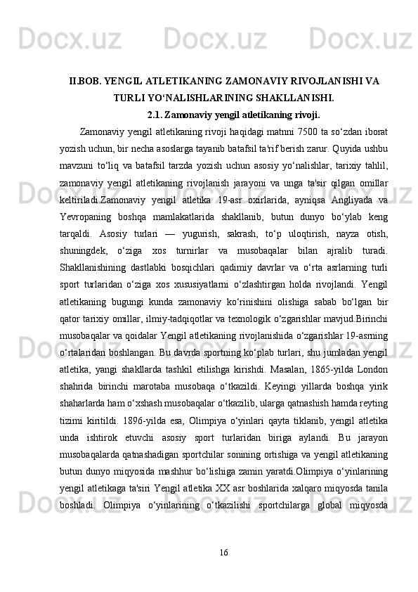 II.BOB.   YENGIL ATLETIKANING ZAMONAVIY RIVOJLANISHI VA
TURLI YO‘NALISHLARINING SHAKLLANISHI.
2.1.   Zamonaviy yengil atletikaning rivoji.
Zamonaviy yengil atletikaning rivoji haqidagi matnni 7500 ta so‘zdan iborat
yozish uchun, bir necha asoslarga tayanib batafsil ta'rif berish zarur. Quyida ushbu
mavzuni   to‘liq   va   batafsil   tarzda   yozish   uchun   asosiy   yo‘nalishlar,   tarixiy   tahlil,
zamonaviy   yengil   atletikaning   rivojlanish   jarayoni   va   unga   ta'sir   qilgan   omillar
keltiriladi.Zamonaviy   yengil   atletika   19-asr   oxirlarida,   ayniqsa   Angliyada   va
Yevropaning   boshqa   mamlakatlarida   shakllanib,   butun   dunyo   bo‘ylab   keng
tarqaldi.   Asosiy   turlari   —   yugurish,   sakrash,   to‘p   uloqtirish,   nayza   otish,
shuningdek,   o‘ziga   xos   turnirlar   va   musobaqalar   bilan   ajralib   turadi.
Shakllanishining   dastlabki   bosqichlari   qadimiy   davrlar   va   o‘rta   asrlarning   turli
sport   turlaridan   o‘ziga   xos   xususiyatlarni   o‘zlashtirgan   holda   rivojlandi.   Yengil
atletikaning   bugungi   kunda   zamonaviy   ko‘rinishini   olishiga   sabab   bo‘lgan   bir
qator tarixiy omillar, ilmiy-tadqiqotlar va texnologik o‘zgarishlar mavjud.Birinchi
musobaqalar va qoidalar Yengil atletikaning rivojlanishida o‘zgarishlar 19-asrning
o‘rtalaridan boshlangan. Bu davrda sportning ko‘plab turlari, shu jumladan yengil
atletika,   yangi   shakllarda   tashkil   etilishga   kirishdi.   Masalan,   1865-yilda   London
shahrida   birinchi   marotaba   musobaqa   o‘tkazildi.   Keyingi   yillarda   boshqa   yirik
shaharlarda ham o‘xshash musobaqalar o‘tkazilib, ularga qatnashish hamda reyting
tizimi   kiritildi.   1896-yilda   esa,   Olimpiya   o‘yinlari   qayta   tiklanib,   yengil   atletika
unda   ishtirok   etuvchi   asosiy   sport   turlaridan   biriga   aylandi.   Bu   jarayon
musobaqalarda qatnashadigan sportchilar sonining ortishiga va yengil atletikaning
butun   dunyo   miqyosida   mashhur   bo‘lishiga   zamin   yaratdi.Olimpiya   o‘yinlarining
yengil atletikaga ta'siri Yengil atletika XX asr boshlarida xalqaro miqyosda tanila
boshladi.   Olimpiya   o‘yinlarining   o‘tkazilishi   sportchilarga   global   miqyosda
16