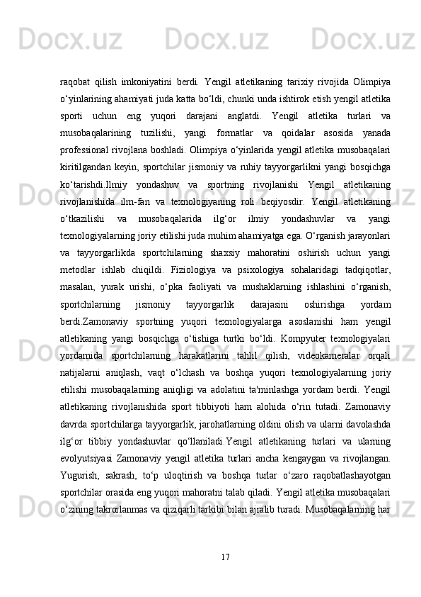 raqobat   qilish   imkoniyatini   berdi.   Yengil   atletikaning   tarixiy   rivojida   Olimpiya
o‘yinlarining ahamiyati juda katta bo‘ldi, chunki unda ishtirok etish yengil atletika
sporti   uchun   eng   yuqori   darajani   anglatdi.   Yengil   atletika   turlari   va
musobaqalarining   tuzilishi,   yangi   formatlar   va   qoidalar   asosida   yanada
professional  rivojlana boshladi. Olimpiya o‘yinlarida yengil atletika musobaqalari
kiritilgandan   keyin,   sportchilar   jismoniy   va   ruhiy   tayyorgarlikni   yangi   bosqichga
ko‘tarishdi.Ilmiy   yondashuv   va   sportning   rivojlanishi   Yengil   atletikaning
rivojlanishida   ilm-fan   va   texnologiyaning   roli   beqiyosdir.   Yengil   atletikaning
o‘tkazilishi   va   musobaqalarida   ilg‘or   ilmiy   yondashuvlar   va   yangi
texnologiyalarning joriy etilishi juda muhim ahamiyatga ega. O‘rganish jarayonlari
va   tayyorgarlikda   sportchilarning   shaxsiy   mahoratini   oshirish   uchun   yangi
metodlar   ishlab   chiqildi.   Fiziologiya   va   psixologiya   sohalaridagi   tadqiqotlar,
masalan,   yurak   urishi,   o‘pka   faoliyati   va   mushaklarning   ishlashini   o‘rganish,
sportchilarning   jismoniy   tayyorgarlik   darajasini   oshirishga   yordam
berdi.Zamonaviy   sportning   yuqori   texnologiyalarga   asoslanishi   ham   yengil
atletikaning   yangi   bosqichga   o‘tishiga   turtki   bo‘ldi.   Kompyuter   texnologiyalari
yordamida   sportchilarning   harakatlarini   tahlil   qilish,   videokameralar   orqali
natijalarni   aniqlash,   vaqt   o‘lchash   va   boshqa   yuqori   texnologiyalarning   joriy
etilishi   musobaqalarning   aniqligi   va   adolatini   ta'minlashga   yordam   berdi.   Yengil
atletikaning   rivojlanishida   sport   tibbiyoti   ham   alohida   o‘rin   tutadi.   Zamonaviy
davrda sportchilarga tayyorgarlik, jarohatlarning oldini olish va ularni davolashda
ilg‘or   tibbiy   yondashuvlar   qo‘llaniladi.Yengil   atletikaning   turlari   va   ularning
evolyutsiyasi   Zamonaviy   yengil   atletika   turlari   ancha   kengaygan   va   rivojlangan.
Yugurish,   sakrash,   to‘p   uloqtirish   va   boshqa   turlar   o‘zaro   raqobatlashayotgan
sportchilar orasida eng yuqori mahoratni talab qiladi. Yengil atletika musobaqalari
o‘zining takrorlanmas va qiziqarli tarkibi bilan ajralib turadi. Musobaqalarning har
17