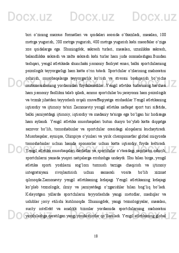 biri   o‘zining   maxsus   formatlari   va   qoidalari   asosida   o‘tkaziladi,   masalan,   100
metrga yugurish, 200 metrga yugurish, 400 metrga yugurish kabi masofalar o‘ziga
xos   qoidalarga   ega.   Shuningdek,   sakrash   turlari,   masalan,   uzunlikka   sakrash,
balandlikka   sakrash   va   xalta   sakrash   kabi   turlar   ham   juda   ommalashgan.Bundan
tashqari, yengil atletikada shunchaki  jismoniy faoliyat emas, balki sportchilarning
psixologik tayyorgarligi ham katta o‘rin tutadi. Sportchilar o‘zlarining mahoratini
oshirish,   musobaqalarga   tayyorgarlik   ko‘rish   va   stressni   boshqarish   bo‘yicha
mutaxassislarning   yordamidan   foydalanadilar.   Yengil   atletika   turlarining   barchasi
ham jismoniy faollikni talab qiladi, ammo sportchilar bu jarayonni ham psixologik
va texnik jihatdan tayyorlash orqali muvaffaqiyatga erishadilar.Yengil atletikaning
iqtisodiy   va   ijtimoiy   ta'siri   Zamonaviy   yengil   atletika   nafaqat   sport   turi   sifatida,
balki jamiyatdagi ijtimoiy, iqtisodiy va madaniy ta'sirga ega bo‘lgan bir hodisaga
ham   aylandi.   Yengil   atletika   musobaqalari   butun   dunyo   bo‘ylab   katta   diqqatga
sazovor   bo‘lib,   tomoshabinlar   va   sportchilar   orasidagi   aloqalarni   kuchaytiradi.
Musobaqalar, ayniqsa, Olimpiya o‘yinlari va yirik chempionatlar global miqyosda
tomoshabinlar   uchun   hamda   sponsorlar   uchun   katta   iqtisodiy   foyda   keltiradi.
Yengil atletika musobaqalari davlatlar va sportchilar o‘rtasidagi raqobatni oshirib,
sportchilarni yanada yuqori natijalarga erishishga undaydi. Shu bilan birga, yengil
atletika   sporti   yoshlarni   sog‘lom   turmush   tarziga   chaqirish   va   ijtimoiy
integratsiyani   rivojlantirish   uchun   samarali   vosita   bo‘lib   xizmat
qilmoqda.Zamonaviy   yengil   atletikaning   kelajagi   Yengil   atletikaning   kelajagi
ko‘plab   texnologik,   ilmiy   va   jamiyatdagi   o‘zgarishlar   bilan   bog‘liq   bo‘ladi.
Kelayotgan   yillarda   sportchilarni   tayyorlashda   yangi   metodlar,   mashqlar   va
uslublar   joriy   etilishi   kutilmoqda.   Shuningdek,   yangi   texnologiyalar,   masalan,
sun'iy   intellekt   va   analitik   tizimlar   yordamida   sportchilarning   mahoratini
yaxshilashga qaratilgan yangi yondashuvlar qo‘llaniladi. Yengil atletikaning global
18 