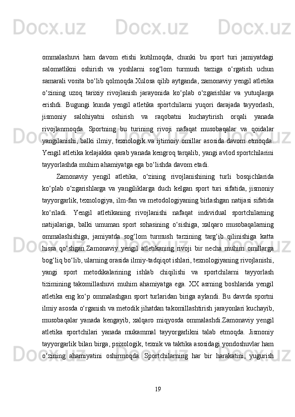 ommalashuvi   ham   davom   etishi   kutilmoqda,   chunki   bu   sport   turi   jamiyatdagi
salomatlikni   oshirish   va   yoshlarni   sog‘lom   turmush   tarziga   o‘rgatish   uchun
samarali vosita bo‘lib qolmoqda.Xulosa qilib aytganda, zamonaviy yengil atletika
o‘zining   uzoq   tarixiy   rivojlanish   jarayonida   ko‘plab   o‘zgarishlar   va   yutuqlarga
erishdi.   Bugungi   kunda   yengil   atletika   sportchilarni   yuqori   darajada   tayyorlash,
jismoniy   salohiyatni   oshirish   va   raqobatni   kuchaytirish   orqali   yanada
rivojlanmoqda.   Sportning   bu   turining   rivoji   nafaqat   musobaqalar   va   qoidalar
yangilanishi,   balki   ilmiy,  texnologik   va   ijtimoiy   omillar   asosida   davom   etmoqda.
Yengil atletika kelajakka qarab yanada kengroq tarqalib, yangi avlod sportchilarini
tayyorlashda muhim ahamiyatga ega bo‘lishda davom etadi.
Zamonaviy   yengil   atletika,   o‘zining   rivojlanishining   turli   bosqichlarida
ko‘plab   o‘zgarishlarga   va   yangiliklarga   duch   kelgan   sport   turi   sifatida,   jismoniy
tayyorgarlik, texnologiya, ilm-fan va metodologiyaning birlashgan natijasi sifatida
ko‘riladi.   Yengil   atletikaning   rivojlanishi   nafaqat   individual   sportchilarning
natijalariga,   balki   umuman   sport   sohasining   o‘sishiga,   xalqaro   musobaqalarning
ommalashishiga,   jamiyatda   sog‘lom   turmush   tarzining   targ‘ib   qilinishiga   katta
hissa   qo‘shgan.Zamonaviy   yengil   atletikaning   rivoji   bir   necha   muhim   omillarga
bog‘liq bo‘lib, ularning orasida ilmiy-tadqiqot ishlari, texnologiyaning rivojlanishi,
yangi   sport   metodikalarining   ishlab   chiqilishi   va   sportchilarni   tayyorlash
tizimining   takomillashuvi   muhim   ahamiyatga   ega.   XX   asrning   boshlarida   yengil
atletika eng  ko‘p ommalashgan  sport   turlaridan  biriga  aylandi. Bu  davrda  sportni
ilmiy asosda o‘rganish va metodik jihatdan takomillashtirish jarayonlari kuchayib,
musobaqalar   yanada   kengayib,   xalqaro   miqyosda   ommalashdi.Zamonaviy   yengil
atletika   sportchilari   yanada   mukammal   tayyorgarlikni   talab   etmoqda.   Jismoniy
tayyorgarlik bilan birga, psixologik, texnik va taktika asosidagi yondoshuvlar ham
o‘zining   ahamiyatini   oshirmoqda.   Sportchilarning   har   bir   harakatini,   yugurish
19
