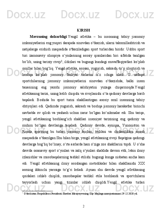 KIRISH
Mavzuning   dolzarbligi :Yengil   atletika   –   bu   insonning   tabiiy   jismoniy
imkoniyatlarini eng yuqori darajada sinovdan o‘tkazish, ularni takomillashtirish va
natijalarga   erishish   maqsadida   o'tkaziladigan   sport   turlaridan   biridir.   Ushbu   sport
turi   zamonaviy   olimpiya   o‘yinlarining   asosiy   qismlaridan   biri   sifatida   tanilgan
bo‘lib, uning tarixiy rivoji 1
, ildizlari va bugungi kundagi muvaffaqiyatlari ko‘plab
omillar bilan bog‘liq. Yengil atletika, asosan, yugurish, sakrash, to‘p uloqtirish va
boshqa   ko‘plab   jismoniy   faoliyat   turlarini   o‘z   ichiga   oladi.   U   nafaqat
sportchilarning   jismoniy   imkoniyatlarini   sinovdan   o‘tkazishda,   balki   inson
tanasining   eng   yaxshi   jismoniy   salohiyatini   yuzaga   chiqarmoqda.Yengil
atletikaning tarixi, uning kelib chiqishi va rivojlanishi o‘ta qadimiy davrlarga borib
taqaladi.   Boshida   bu   sport   turini   shakllantirgan   asosiy   omil   insonning   tabiiy
ehtiyojlari edi. Qadimda yugurish, sakrash va boshqa jismoniy harakatlar birinchi
navbatda   ov   qilish   va   yashash   uchun   zarur   bo‘lgan   ko‘nikmalar   edi.   Shu   tariqa,
yengil   atletikaning   boshlang‘ich   shakllari   insoniyat   tarixining   eng   qadimiy   va
muhim   bo‘lgan   davrlariga   taqaladi.   Qadimiy   davrda,   ayniqsa,   Yunoniston   va
Rimda   sportning   bu   turlari   jismoniy   kuchni,   tezlikni   va   chidamlilikni   sinash
maqsadida o‘tkazilgan.Shu bilan birga, yengil atletikaning rivoji faqatgina qadimgi
davrlarga bog‘liq bo‘lmay, o‘rta asrlarda ham o‘ziga xos shakllarini topdi. U o‘sha
davrda ommaviy sport o‘yinlari va xalq o‘yinlari shaklida davom etdi, lekin ilmiy
izlanishlar va musobaqalarning tashkil etilishi bugungi kunga nisbatan ancha kam
edi.   Yengil   atletikaning   ilmiy   asoslangan   metodikalar   bilan   shakllanishi   XIX
asrning   ikkinchi   yarmiga   to‘g‘ri   keladi.   Aynan   shu   davrda   yengil   atletikaning
qoidalari   ishlab   chiqildi,   musobaqalar   tashkil   etila   boshlandi   va   sportchilarni
tayyorlash   uchun   yangi   tizimlar   ishlab   chiqildi.Yengil   atletika   turlari
1
  O’zbekiston Respublikasi Prezidenti Shavkat Mirziyoyevning Oliy Majlisga murojaatnomasi 29.12.2020 yil.
2 