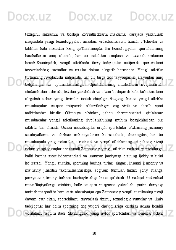 tezligini,   sakrashni   va   boshqa   ko‘rsatkichlarni   maksimal   darajada   yaxshilash
maqsadida   yangi   texnologiyalar,   masalan,   videokameralar,   tizimli   o‘lchovlar   va
tahlillar   kabi   metodlar   keng   qo‘llanilmoqda.   Bu   texnologiyalar   sportchilarning
harakatlarini   aniq   o‘lchab,   har   bir   xatolikni   aniqlash   va   tuzatish   imkonini
beradi.Shuningdek,   yengil   atletikada   ilmiy   tadqiqotlar   natijasida   sportchilarni
tayyorlashdagi   metodlar   va   usullar   doimo   o‘zgarib   bormoqda.   Yengil   atletika
turlarining   rivojlanishi   natijasida,   har   bir   turga   xos   tayyorgarlik   jarayonlari   aniq
belgilangan   va   optimallashtirilgan.   Sportchilarning   muskullarni   rivojlantirish,
chidamlilikni oshirish, tezlikni yaxshilash va o‘zini boshqarish kabi ko‘nikmalarni
o‘rgatish   uchun   yangi   tizimlar   ishlab   chiqilgan.Bugungi   kunda   yengil   atletika
musobaqalari   xalqaro   miqyosda   o‘tkaziladigan   eng   yirik   va   obro‘li   sport
tadbirlaridan   biridir.   Olimpiya   o‘yinlari,   jahon   chempionatlari,   qit’alararo
musobaqalar   yengil   atletikaning   rivojlanishining   muhim   bosqichlaridan   biri
sifatida   tan   olinadi.   Ushbu   musobaqalar   orqali   sportchilar   o‘zlarining   jismoniy
salohiyatlarini   va   cheksiz   imkoniyatlarini   ko‘rsatishadi,   shuningdek,   har   bir
musobaqada   yangi   rekordlar   o‘rnatiladi   va   yengil   atletikaning   kelajakdagi   rivoji
uchun   yangi   yutuqlar   asoslanadi.Zamonaviy   yengil   atletika   nafaqat   sportchilarga,
balki   barcha   sport   ixlosmandlari   va   umuman   jamiyatga   o‘zining   ijobiy   ta’sirini
ko‘rsatadi.   Yengil   atletika,   sportning   boshqa   turlari   singari,   insonni   jismoniy   va
ma’naviy   jihatdan   takomillashtirishga,   sog‘lom   turmush   tarzini   joriy   etishga,
jamiyatda   ijtimoiy   birlikni   kuchaytirishga   hissa   qo‘shadi.   U   nafaqat   individual
muvaffaqiyatlarga   erishish,   balki   xalqaro   miqyosda   yuksalish,   yurtni   dunyoga
tanitish maqsadida ham katta ahamiyatga ega.Zamonaviy yengil atletikaning rivoji
davom   etar   ekan,   sportchilarni   tayyorlash   tizimi,   texnologik   yutuqlar   va   ilmiy
tadqiqotlar   har   doim   sportning   eng   yuqori   cho‘qqilariga   erishish   uchun   kerakli
vositalarni   taqdim   etadi.   Shuningdek,   yangi   avlod   sportchilari   va   trenerlar   uchun
20