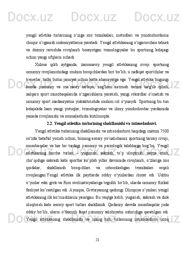 yengil   atletika   turlarining   o‘ziga   xos   texnikalari,   metodlari   va   yondoshuvlarini
chuqur o‘rganish imkoniyatlarini yaratadi. Yengil atletikaning o‘zgaruvchan tabiati
va   doimiy   ravishda   rivojlanib   borayotgan   texnologiyalar   bu   sportning   kelajagi
uchun yangi ufqlarni ochadi.
Xulosa   qilib   aytganda,   zamonaviy   yengil   atletikaning   rivoji   sportning
umumiy rivojlanishidagi muhim bosqichlardan biri bo‘lib, u nafaqat sportchilar va
trenerlar, balki butun jamiyat uchun katta ahamiyatga ega. Yengil atletika bugungi
kunda   jismoniy   va   ma’naviy   tarbiya,   sog‘lom   turmush   tarzini   targ‘ib   qilish,
xalqaro sport musobaqalarida o‘zgarishlarni yaratish, yangi rekordlar o‘rnatish va
umumiy sport  madaniyatini  yuksaltirishda muhim  rol  o‘ynaydi. Sportning bu turi
kelajakda   ham   yangi   yutuqlar,   texnologiyalar   va   ilmiy   yondoshuvlar   yordamida
yanada rivojlanishi va ommalashishi kutilmoqda.
2.2.   Yengil atletika turlarining shakllanishi va ixtisoslashuvi.
Yengil atletika turlarining shakllanishi va ixtisoslashuvi haqidagi matnni 7500
so‘zda batafsil yozish uchun, bizning asosiy yo‘nalishimiz sportning tarixiy rivoji,
musobaqalar   va   har   bir   turdagi   jismoniy   va   psixologik   talablarga   bog‘liq.   Yengil
atletikaning   barcha   turlari   –   yugurish,   sakrash,   to‘p   uloqtirish,   nayza   otish,
cho‘qishga sakrash kabi sportlar ko‘plab yillar davomida rivojlanib, o‘zlariga xos
qoidalar,   shakllanish   bosqichlari   va   ixtisoslashgan   texnikalari   orqali
rivojlangan.Yengil   atletika   ilk   paytlarda   oddiy   o‘yinlardan   iborat   edi.   Ushbu
o‘yinlar eski grek va Rim sivilizatsiyalariga tegishli bo‘lib, ularda umumiy fizikal
faoliyat ko‘rsatilgan edi. Ayniqsa, Gretsiyaning qadimgi Olimpiya o‘yinlari yengil
atletikaning ilk ko‘rinishlarini yaratgan. Bu vaqtga kelib, yugurish, sakrash va disk
uloqtirish   kabi   asosiy   sport   turlari   shakllandi.   Qadimiy   davrda   musobaqalar   juda
oddiy bo‘lib, ularni o‘tkazish faqat jismoniy salohiyatni oshirishga qaratilgan edi.
Yengil   atletikaning   shakllanishi   va   uning   turli   turlarining   ixtisoslashuvi   uzoq
21 