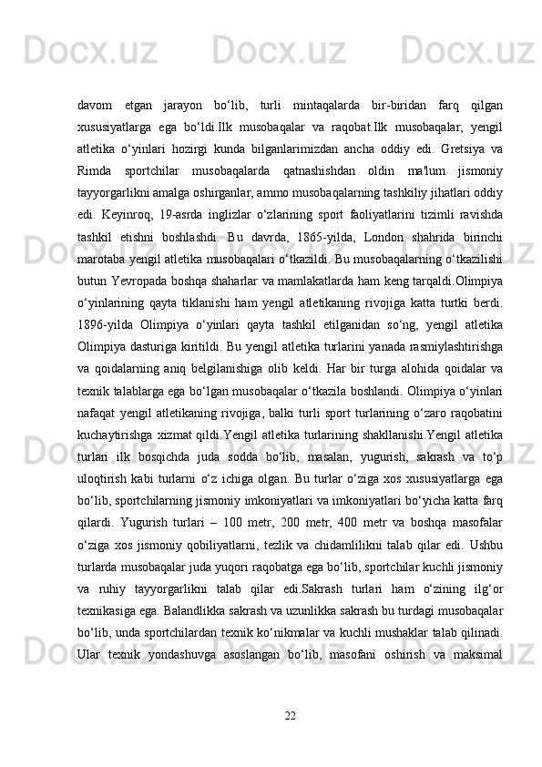 davom   etgan   jarayon   bo‘lib,   turli   mintaqalarda   bir-biridan   farq   qilgan
xususiyatlarga   ega   bo‘ldi.Ilk   musobaqalar   va   raqobat.Ilk   musobaqalar,   yengil
atletika   o‘yinlari   hozirgi   kunda   bilganlarimizdan   ancha   oddiy   edi.   Gretsiya   va
Rimda   sportchilar   musobaqalarda   qatnashishdan   oldin   ma'lum   jismoniy
tayyorgarlikni amalga oshirganlar, ammo musobaqalarning tashkiliy jihatlari oddiy
edi.   Keyinroq,   19-asrda   inglizlar   o‘zlarining   sport   faoliyatlarini   tizimli   ravishda
tashkil   etishni   boshlashdi.   Bu   davrda,   1865-yilda,   London   shahrida   birinchi
marotaba yengil atletika musobaqalari o‘tkazildi. Bu musobaqalarning o‘tkazilishi
butun Yevropada boshqa shaharlar va mamlakatlarda ham keng tarqaldi.Olimpiya
o‘yinlarining   qayta   tiklanishi   ham   yengil   atletikaning   rivojiga   katta   turtki   berdi.
1896-yilda   Olimpiya   o‘yinlari   qayta   tashkil   etilganidan   so‘ng,   yengil   atletika
Olimpiya dasturiga kiritildi. Bu yengil atletika turlarini yanada rasmiylashtirishga
va   qoidalarning   aniq   belgilanishiga   olib   keldi.   Har   bir   turga   alohida   qoidalar   va
texnik talablarga ega bo‘lgan musobaqalar o‘tkazila boshlandi. Olimpiya o‘yinlari
nafaqat   yengil   atletikaning   rivojiga,   balki   turli   sport   turlarining   o‘zaro   raqobatini
kuchaytirishga   xizmat  qildi.Yengil   atletika turlarining  shakllanishi.Yengil  atletika
turlari   ilk   bosqichda   juda   sodda   bo‘lib,   masalan,   yugurish,   sakrash   va   to‘p
uloqtirish   kabi   turlarni   o‘z   ichiga   olgan.   Bu   turlar   o‘ziga   xos   xususiyatlarga   ega
bo‘lib, sportchilarning jismoniy imkoniyatlari va imkoniyatlari bo‘yicha katta farq
qilardi.   Yugurish   turlari   –   100   metr,   200   metr,   400   metr   va   boshqa   masofalar
o‘ziga   xos   jismoniy   qobiliyatlarni,   tezlik   va   chidamlilikni   talab   qilar   edi.   Ushbu
turlarda musobaqalar juda yuqori raqobatga ega bo‘lib, sportchilar kuchli jismoniy
va   ruhiy   tayyorgarlikni   talab   qilar   edi.Sakrash   turlari   ham   o‘zining   ilg‘or
texnikasiga ega. Balandlikka sakrash va uzunlikka sakrash bu turdagi musobaqalar
bo‘lib, unda sportchilardan texnik ko‘nikmalar va kuchli mushaklar talab qilinadi.
Ular   texnik   yondashuvga   asoslangan   bo‘lib,   masofani   oshirish   va   maksimal
22