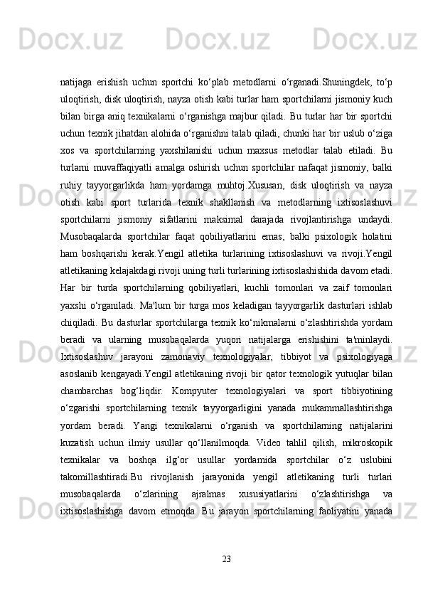 natijaga   erishish   uchun   sportchi   ko‘plab   metodlarni   o‘rganadi.Shuningdek,   to‘p
uloqtirish, disk uloqtirish, nayza otish kabi turlar ham sportchilarni jismoniy kuch
bilan birga aniq texnikalarni o‘rganishga  majbur  qiladi. Bu turlar  har bir sportchi
uchun texnik jihatdan alohida o‘rganishni talab qiladi, chunki har bir uslub o‘ziga
xos   va   sportchilarning   yaxshilanishi   uchun   maxsus   metodlar   talab   etiladi.   Bu
turlarni   muvaffaqiyatli   amalga   oshirish   uchun   sportchilar   nafaqat   jismoniy,   balki
ruhiy   tayyorgarlikda   ham   yordamga   muhtoj.Xususan,   disk   uloqtirish   va   nayza
otish   kabi   sport   turlarida   texnik   shakllanish   va   metodlarning   ixtisoslashuvi
sportchilarni   jismoniy   sifatlarini   maksimal   darajada   rivojlantirishga   undaydi.
Musobaqalarda   sportchilar   faqat   qobiliyatlarini   emas,   balki   psixologik   holatini
ham   boshqarishi   kerak.Yengil   atletika   turlarining   ixtisoslashuvi   va   rivoji.Yengil
atletikaning kelajakdagi rivoji uning turli turlarining ixtisoslashishida davom etadi.
Har   bir   turda   sportchilarning   qobiliyatlari,   kuchli   tomonlari   va   zaif   tomonlari
yaxshi   o‘rganiladi.   Ma'lum   bir   turga   mos   keladigan   tayyorgarlik   dasturlari   ishlab
chiqiladi.   Bu   dasturlar   sportchilarga   texnik   ko‘nikmalarni   o‘zlashtirishda   yordam
beradi   va   ularning   musobaqalarda   yuqori   natijalarga   erishishini   ta'minlaydi.
Ixtisoslashuv   jarayoni   zamonaviy   texnologiyalar,   tibbiyot   va   psixologiyaga
asoslanib   kengayadi.Yengil   atletikaning   rivoji   bir   qator   texnologik   yutuqlar   bilan
chambarchas   bog‘liqdir.   Kompyuter   texnologiyalari   va   sport   tibbiyotining
o‘zgarishi   sportchilarning   texnik   tayyorgarligini   yanada   mukammallashtirishga
yordam   beradi.   Yangi   texnikalarni   o‘rganish   va   sportchilarning   natijalarini
kuzatish   uchun   ilmiy   usullar   qo‘llanilmoqda.   Video   tahlil   qilish,   mikroskopik
texnikalar   va   boshqa   ilg‘or   usullar   yordamida   sportchilar   o‘z   uslubini
takomillashtiradi.Bu   rivojlanish   jarayonida   yengil   atletikaning   turli   turlari
musobaqalarda   o‘zlarining   ajralmas   xususiyatlarini   o‘zlashtirishga   va
ixtisoslashishga   davom   etmoqda.   Bu   jarayon   sportchilarning   faoliyatini   yanada
23 