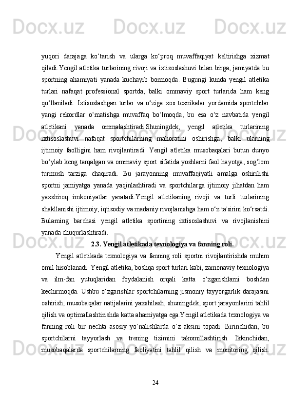 yuqori   darajaga   ko‘tarish   va   ularga   ko‘proq   muvaffaqiyat   keltirishga   xizmat
qiladi.Yengil atletika turlarining rivoji va ixtisoslashuvi  bilan birga, jamiyatda bu
sportning   ahamiyati   yanada   kuchayib   bormoqda.   Bugungi   kunda   yengil   atletika
turlari   nafaqat   professional   sportda,   balki   ommaviy   sport   turlarida   ham   keng
qo‘llaniladi.   Ixtisoslashgan   turlar   va   o‘ziga   xos   texnikalar   yordamida   sportchilar
yangi   rekordlar   o‘rnatishga   muvaffaq   bo‘lmoqda,   bu   esa   o‘z   navbatida   yengil
atletikani   yanada   ommalashtiradi.Shuningdek,   yengil   atletika   turlarining
ixtisoslashuvi   nafaqat   sportchilarning   mahoratini   oshirishga,   balki   ularning
ijtimoiy   faolligini   ham   rivojlantiradi.   Yengil   atletika   musobaqalari   butun   dunyo
bo‘ylab keng tarqalgan va ommaviy sport sifatida yoshlarni faol hayotga, sog‘lom
turmush   tarziga   chaqiradi.   Bu   jarayonning   muvaffaqiyatli   amalga   oshirilishi
sportni   jamiyatga   yanada   yaqinlashtiradi   va   sportchilarga   ijtimoiy   jihatdan   ham
yaxshiroq   imkoniyatlar   yaratadi.Yengil   atletikaning   rivoji   va   turli   turlarining
shakllanishi ijtimoiy, iqtisodiy va madaniy rivojlanishga ham o‘z ta'sirini ko‘rsatdi.
Bularning   barchasi   yengil   atletika   sportining   ixtisoslashuvi   va   rivojlanishini
yanada chuqurlashtiradi.
2.3.   Yengil atletikada texnologiya va fanning roli.
Yengil   atletikada   texnologiya   va   fanning   roli   sportni   rivojlantirishda   muhim
omil hisoblanadi. Yengil atletika, boshqa sport turlari kabi, zamonaviy texnologiya
va   ilm-fan   yutuqlaridan   foydalanish   orqali   katta   o‘zgarishlarni   boshdan
kechirmoqda.   Ushbu   o‘zgarishlar   sportchilarning   jismoniy   tayyorgarlik   darajasini
oshirish, musobaqalar natijalarini yaxshilash, shuningdek, sport jarayonlarini tahlil
qilish va optimallashtirishda katta ahamiyatga ega.Yengil atletikada texnologiya va
fanning   roli   bir   nechta   asosiy   yo‘nalishlarda   o‘z   aksini   topadi.   Birinchidan,   bu
sportchilarni   tayyorlash   va   trening   tizimini   takomillashtirish.   Ikkinchidan,
musobaqalarda   sportchilarning   faoliyatini   tahlil   qilish   va   monitoring   qilish.
24