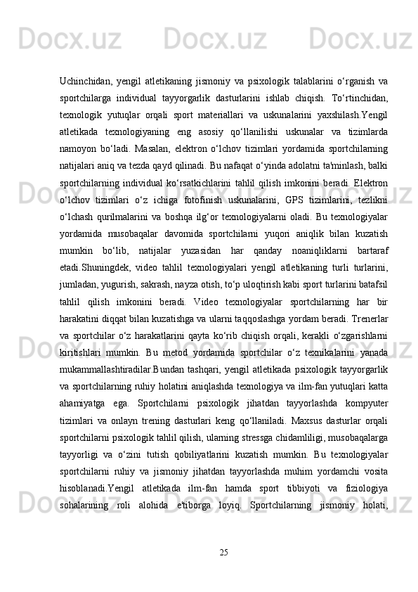 Uchinchidan,   yengil   atletikaning   jismoniy   va   psixologik   talablarini   o‘rganish   va
sportchilarga   individual   tayyorgarlik   dasturlarini   ishlab   chiqish.   To‘rtinchidan,
texnologik   yutuqlar   orqali   sport   materiallari   va   uskunalarini   yaxshilash.Yengil
atletikada   texnologiyaning   eng   asosiy   qo‘llanilishi   uskunalar   va   tizimlarda
namoyon   bo‘ladi.   Masalan,   elektron   o‘lchov   tizimlari   yordamida   sportchilarning
natijalari aniq va tezda qayd qilinadi. Bu nafaqat o‘yinda adolatni ta'minlash, balki
sportchilarning   individual   ko‘rsatkichlarini   tahlil   qilish   imkonini   beradi.   Elektron
o‘lchov   tizimlari   o‘z   ichiga   fotofinish   uskunalarini,   GPS   tizimlarini,   tezlikni
o‘lchash   qurilmalarini   va   boshqa   ilg‘or   texnologiyalarni   oladi.   Bu   texnologiyalar
yordamida   musobaqalar   davomida   sportchilarni   yuqori   aniqlik   bilan   kuzatish
mumkin   bo‘lib,   natijalar   yuzasidan   har   qanday   noaniqliklarni   bartaraf
etadi.Shuningdek,   video   tahlil   texnologiyalari   yengil   atletikaning   turli   turlarini,
jumladan, yugurish, sakrash, nayza otish, to‘p uloqtirish kabi sport turlarini batafsil
tahlil   qilish   imkonini   beradi.   Video   texnologiyalar   sportchilarning   har   bir
harakatini diqqat bilan kuzatishga va ularni taqqoslashga yordam beradi. Trenerlar
va   sportchilar   o‘z   harakatlarini   qayta   ko‘rib   chiqish   orqali,   kerakli   o‘zgarishlarni
kiritishlari   mumkin.   Bu   metod   yordamida   sportchilar   o‘z   texnikalarini   yanada
mukammallashtiradilar.Bundan   tashqari,   yengil   atletikada   psixologik   tayyorgarlik
va sportchilarning ruhiy holatini aniqlashda texnologiya va ilm-fan yutuqlari katta
ahamiyatga   ega.   Sportchilarni   psixologik   jihatdan   tayyorlashda   kompyuter
tizimlari   va   onlayn   trening   dasturlari   keng   qo‘llaniladi.   Maxsus   dasturlar   orqali
sportchilarni psixologik tahlil qilish, ularning stressga chidamliligi, musobaqalarga
tayyorligi   va   o‘zini   tutish   qobiliyatlarini   kuzatish   mumkin.   Bu   texnologiyalar
sportchilarni   ruhiy   va   jismoniy   jihatdan   tayyorlashda   muhim   yordamchi   vosita
hisoblanadi.Yengil   atletikada   ilm-fan   hamda   sport   tibbiyoti   va   fiziologiya
sohalarining   roli   alohida   e'tiborga   loyiq.   Sportchilarning   jismoniy   holati,
25 