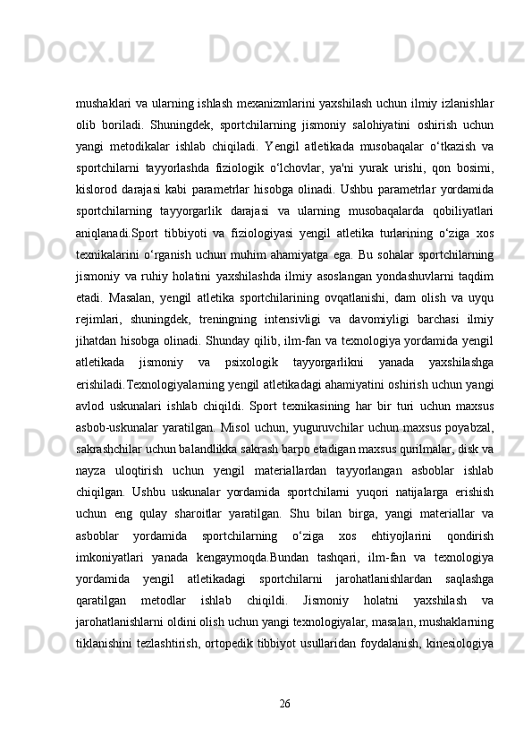 mushaklari va ularning ishlash mexanizmlarini yaxshilash  uchun ilmiy izlanishlar
olib   boriladi.   Shuningdek,   sportchilarning   jismoniy   salohiyatini   oshirish   uchun
yangi   metodikalar   ishlab   chiqiladi.   Yengil   atletikada   musobaqalar   o‘tkazish   va
sportchilarni   tayyorlashda   fiziologik   o‘lchovlar,   ya'ni   yurak   urishi,   qon   bosimi,
kislorod   darajasi   kabi   parametrlar   hisobga   olinadi.   Ushbu   parametrlar   yordamida
sportchilarning   tayyorgarlik   darajasi   va   ularning   musobaqalarda   qobiliyatlari
aniqlanadi.Sport   tibbiyoti   va   fiziologiyasi   yengil   atletika   turlarining   o‘ziga   xos
texnikalarini   o‘rganish   uchun   muhim   ahamiyatga   ega.   Bu   sohalar   sportchilarning
jismoniy   va   ruhiy   holatini   yaxshilashda   ilmiy   asoslangan   yondashuvlarni   taqdim
etadi.   Masalan,   yengil   atletika   sportchilarining   ovqatlanishi,   dam   olish   va   uyqu
rejimlari,   shuningdek,   treningning   intensivligi   va   davomiyligi   barchasi   ilmiy
jihatdan hisobga olinadi. Shunday qilib, ilm-fan va texnologiya yordamida yengil
atletikada   jismoniy   va   psixologik   tayyorgarlikni   yanada   yaxshilashga
erishiladi.Texnologiyalarning yengil atletikadagi ahamiyatini oshirish uchun yangi
avlod   uskunalari   ishlab   chiqildi.   Sport   texnikasining   har   bir   turi   uchun   maxsus
asbob-uskunalar   yaratilgan.   Misol   uchun,   yuguruvchilar   uchun   maxsus   poyabzal,
sakrashchilar uchun balandlikka sakrash barpo etadigan maxsus qurilmalar, disk va
nayza   uloqtirish   uchun   yengil   materiallardan   tayyorlangan   asboblar   ishlab
chiqilgan.   Ushbu   uskunalar   yordamida   sportchilarni   yuqori   natijalarga   erishish
uchun   eng   qulay   sharoitlar   yaratilgan.   Shu   bilan   birga,   yangi   materiallar   va
asboblar   yordamida   sportchilarning   o‘ziga   xos   ehtiyojlarini   qondirish
imkoniyatlari   yanada   kengaymoqda.Bundan   tashqari,   ilm-fan   va   texnologiya
yordamida   yengil   atletikadagi   sportchilarni   jarohatlanishlardan   saqlashga
qaratilgan   metodlar   ishlab   chiqildi.   Jismoniy   holatni   yaxshilash   va
jarohatlanishlarni oldini olish uchun yangi texnologiyalar, masalan, mushaklarning
tiklanishini  tezlashtirish,   ortopedik  tibbiyot   usullaridan  foydalanish,  kinesiologiya
26 