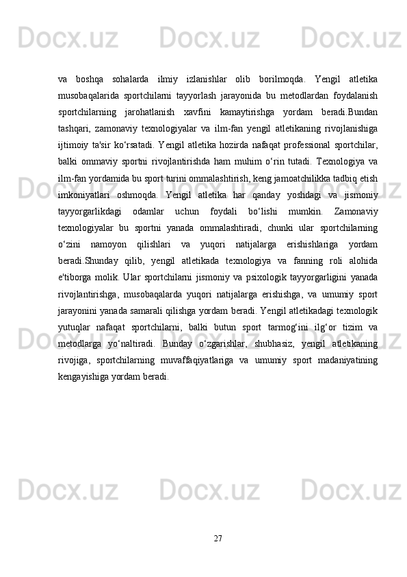 va   boshqa   sohalarda   ilmiy   izlanishlar   olib   borilmoqda.   Yengil   atletika
musobaqalarida   sportchilarni   tayyorlash   jarayonida   bu   metodlardan   foydalanish
sportchilarning   jarohatlanish   xavfini   kamaytirishga   yordam   beradi.Bundan
tashqari,   zamonaviy   texnologiyalar   va   ilm-fan   yengil   atletikaning   rivojlanishiga
ijtimoiy   ta'sir   ko‘rsatadi.   Yengil   atletika   hozirda   nafaqat   professional   sportchilar,
balki   ommaviy   sportni   rivojlantirishda   ham   muhim   o‘rin   tutadi.   Texnologiya   va
ilm-fan yordamida bu sport turini ommalashtirish, keng jamoatchilikka tadbiq etish
imkoniyatlari   oshmoqda.   Yengil   atletika   har   qanday   yoshdagi   va   jismoniy
tayyorgarlikdagi   odamlar   uchun   foydali   bo‘lishi   mumkin.   Zamonaviy
texnologiyalar   bu   sportni   yanada   ommalashtiradi,   chunki   ular   sportchilarning
o‘zini   namoyon   qilishlari   va   yuqori   natijalarga   erishishlariga   yordam
beradi.Shunday   qilib,   yengil   atletikada   texnologiya   va   fanning   roli   alohida
e'tiborga   molik.   Ular   sportchilarni   jismoniy   va   psixologik   tayyorgarligini   yanada
rivojlantirishga,   musobaqalarda   yuqori   natijalarga   erishishga,   va   umumiy   sport
jarayonini yanada samarali qilishga yordam beradi. Yengil atletikadagi texnologik
yutuqlar   nafaqat   sportchilarni,   balki   butun   sport   tarmog‘ini   ilg‘or   tizim   va
metodlarga   yo‘naltiradi.   Bunday   o‘zgarishlar,   shubhasiz,   yengil   atletikaning
rivojiga,   sportchilarning   muvaffaqiyatlariga   va   umumiy   sport   madaniyatining
kengayishiga yordam beradi.
27