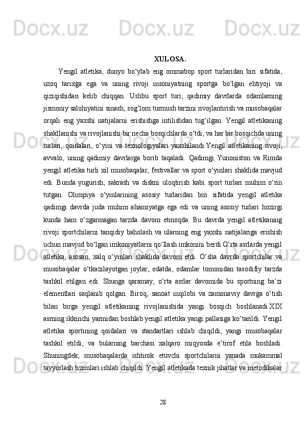 XULOSA.
Yengil   atletika,   dunyo   bo‘ylab   eng   ommabop   sport   turlaridan   biri   sifatida,
uzoq   tarixga   ega   va   uning   rivoji   insoniyatning   sportga   bo‘lgan   ehtiyoji   va
qiziqishidan   kelib   chiqqan.   Ushbu   sport   turi,   qadimiy   davrlarda   odamlarning
jismoniy salohiyatini sinash, sog‘lom turmush tarzini rivojlantirish va musobaqalar
orqali   eng   yaxshi   natijalarni   erishishga   intilishdan   tug‘ilgan.   Yengil   atletikaning
shakllanishi va rivojlanishi bir necha bosqichlarda o‘tdi, va har bir bosqichda uning
turlari,   qoidalari,   o‘yini   va   texnologiyalari   yaxshilandi.Yengil   atletikaning   rivoji,
avvalo,   uning   qadimiy   davrlarga   borib   taqaladi.   Qadimgi   Yunoniston   va   Rimda
yengil atletika turli xil musobaqalar, festivallar va sport o‘yinlari shaklida mavjud
edi.   Bunda   yugurish,   sakrash   va   diskni   uloqtirish   kabi   sport   turlari   muhim   o‘rin
tutgan.   Olimpiya   o‘yinlarining   asosiy   turlaridan   biri   sifatida   yengil   atletika
qadimgi   davrda   juda   muhim   ahamiyatga   ega   edi   va   uning   asosiy   turlari   hozirgi
kunda   ham   o‘zgarmagan   tarzda   davom   etmoqda.   Bu   davrda   yengil   atletikaning
rivoji   sportchilarni   tanqidiy   baholash   va   ularning   eng   yaxshi   natijalariga   erishish
uchun mavjud bo‘lgan imkoniyatlarni qo‘llash imkonini berdi.O‘rta asrlarda yengil
atletika,   asosan,   xalq   o‘yinlari   shaklida   davom   etdi.   O‘sha   davrda   sportchilar   va
musobaqalar   o‘tkazilayotgan   joylar,   odatda,   odamlar   tomonidan   tasodifiy   tarzda
tashkil   etilgan   edi.   Shunga   qaramay,   o‘rta   asrlar   davomida   bu   sportning   ba’zi
elementlari   saqlanib   qolgan.   Biroq,   sanoat   inqilobi   va   zamonaviy   davrga   o‘tish
bilan   birga   yengil   atletikaning   rivojlanishida   yangi   bosqich   boshlanadi.XIX
asrning ikkinchi yarmidan boshlab yengil atletika yangi pallasiga ko‘tarildi. Yengil
atletika   sportining   qoidalari   va   standartlari   ishlab   chiqildi,   yangi   musobaqalar
tashkil   etildi,   va   bularning   barchasi   xalqaro   miqyosda   e’tirof   etila   boshladi.
Shuningdek,   musobaqalarda   ishtirok   etuvchi   sportchilarni   yanada   mukammal
tayyorlash tizimlari ishlab chiqildi. Yengil atletikada texnik jihatlar va metodikalar
28