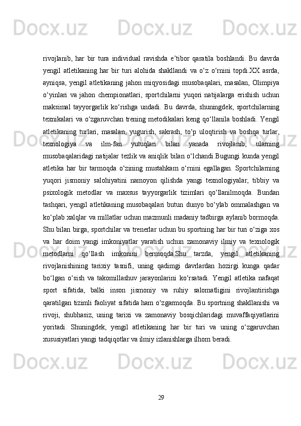 rivojlanib,   har   bir   tura   individual   ravishda   e’tibor   qaratila   boshlandi.   Bu   davrda
yengil   atletikaning   har   bir   turi   alohida   shakllandi   va   o‘z   o‘rnini   topdi.XX   asrda,
ayniqsa,   yengil   atletikaning   jahon   miqyosidagi   musobaqalari,   masalan,   Olimpiya
o‘yinlari   va   jahon   chempionatlari,   sportchilarni   yuqori   natijalarga   erishish   uchun
maksimal   tayyorgarlik   ko‘rishga   undadi.   Bu   davrda,   shuningdek,   sportchilarning
texnikalari va o‘zgaruvchan trening metodikalari keng qo‘llanila boshladi. Yengil
atletikaning   turlari,   masalan,   yugurish,   sakrash,   to‘p   uloqtirish   va   boshqa   turlar,
texnologiya   va   ilm-fan   yutuqlari   bilan   yanada   rivojlanib,   ularning
musobaqalaridagi natijalar tezlik va aniqlik bilan o‘lchandi.Bugungi kunda yengil
atletika   har   bir   tarmoqda   o‘zining   mustahkam   o‘rnini   egallagan.   Sportchilarning
yuqori   jismoniy   salohiyatini   namoyon   qilishda   yangi   texnologiyalar,   tibbiy   va
psixologik   metodlar   va   maxsus   tayyorgarlik   tizimlari   qo‘llanilmoqda.   Bundan
tashqari,   yengil   atletikaning   musobaqalari   butun   dunyo   bo‘ylab   ommalashgan   va
ko‘plab xalqlar va millatlar uchun mazmunli madaniy tadbirga aylanib bormoqda.
Shu bilan birga, sportchilar va trenerlar uchun bu sportning har bir turi o‘ziga xos
va   har   doim   yangi   imkoniyatlar   yaratish   uchun   zamonaviy   ilmiy   va   texnologik
metodlarni   qo‘llash   imkonini   bermoqda.Shu   tarzda,   yengil   atletikaning
rivojlanishining   tarixiy   tasnifi,   uning   qadimgi   davrlardan   hozirgi   kunga   qadar
bo‘lgan   o‘sish   va   takomillashuv   jarayonlarini   ko‘rsatadi.   Yengil   atletika   nafaqat
sport   sifatida,   balki   inson   jismoniy   va   ruhiy   salomatligini   rivojlantirishga
qaratilgan tizimli faoliyat sifatida ham o‘zgarmoqda. Bu sportning shakllanishi va
rivoji,   shubhasiz,   uning   tarixi   va   zamonaviy   bosqichlaridagi   muvaffaqiyatlarini
yoritadi.   Shuningdek,   yengil   atletikaning   har   bir   turi   va   uning   o‘zgaruvchan
xususiyatlari yangi tadqiqotlar va ilmiy izlanishlarga ilhom beradi.
29