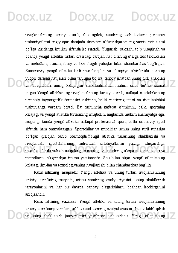 rivojlanishining   tarixiy   tasnifi,   shuningdek,   sportning   turli   turlarini   jismoniy
imkoniyatlarni eng yuqori darajada sinovdan o‘tkazishga va eng yaxshi natijalarni
qo‘lga   kiritishga   intilish   sifatida   ko‘rsatadi.   Yugurish,   sakrash,   to‘p   uloqtirish   va
boshqa yengil  atletika  turlari  orasidagi  farqlar, har  birining o‘ziga xos texnikalari
va   metodlari,   asosan,   ilmiy   va   texnologik   yutuqlar   bilan   chambarchas   bog‘liqdir.
Zamonaviy   yengil   atletika   turli   musobaqalar   va   olimpiya   o‘yinlarida   o‘zining
yuqori darajali natijalari bilan tanilgan bo‘lsa, tarixiy jihatdan uning turli shakllari
va   bosqichlari   uning   kelajagini   shakllantirishda   muhim   omil   bo‘lib   xizmat
qilgan.Yengil   atletikaning   rivojlanishining   tarixiy   tasnifi,   nafaqat   sportchilarning
jismoniy   tayyorgarlik   darajasini   oshirish,   balki   sportning   tarixi   va   rivojlanishini
tushunishga   yordam   beradi.   Bu   tushuncha   nafaqat   o‘tmishni,   balki   sportning
kelajagi va yengil atletika turlarining istiqbolini anglashda muhim ahamiyatga ega.
Bugungi   kunda   yengil   atletika   nafaqat   professional   sport,   balki   ommaviy   sport
sifatida   ham   ommalashgan.   Sportchilar   va   muxlislar   uchun   uning   turli   turlariga
bo‘lgan   qiziqish   oshib   bormoqda.Yengil   atletika   turlarining   shakllanishi   va
rivojlanishi   sportchilarning   individual   salohiyatlarini   yuzaga   chiqarishga,
musobaqalarda yuksak natijalarga erishishga va sportning o‘ziga xos texnikalari va
metodlarini   o‘rganishga   imkon   yaratmoqda.   Shu   bilan   birga,   yengil   atletikaning
kelajagi ilm-fan va texnologiyaning rivojlanishi bilan chambarchas bog‘liq. 
Kurs   ishining   maqsadi:   Yengil   atletika   va   uning   turlari   rivojlanishining
tarixiy   tasnifining   maqsadi,   ushbu   sportning   evolyutsiyasini,   uning   shakllanish
jarayonlarini   va   har   bir   davrda   qanday   o‘zgarishlarni   boshdan   kechirganini
aniqlashdir. 
Kurs   ishining   vazifasi :   Yengil   atletika   va   uning   turlari   rivojlanishining
tarixiy tasnifining vazifasi, ushbu sport turining evolyutsiyasini chuqur tahlil qilish
va   uning   shakllanish   jarayonlarini   yaxshiroq   tushunishdir.   Yengil   atletikaning
3