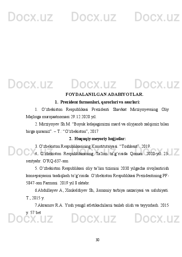 FOYDALANILGAN ADABIYOTLAR.
1. Prezident farmonlari, qarorlari va asarlari :
1.   O’zbekiston   Respublikasi   Prezidenti   Shavkat   Mirziyoyevning   Oliy
Majlisga murojaatnomasi 29.12.2020 yil.
2. Mirziyoyev Sh.M. “Buyuk kelajagimizni mard va oliyjanob xalqimiz bilan
birga quramiz”. – T.: “O’zbekiston”, 2017
2. Huquqiy-meyoriy hujjatlar:
3 . O’zbekiston Respublikasining Konstitutsiyasi. “Toshkent”. 2019.
4 .   O’zbekiston   Respublikasining   Ta’lim   to’g‘risida   Qonuni.   2020-yil   23-
sentyabr. O’RQ-637-son
5.   O’zbekiston   Respublikasi   oliy   ta’lim   tizimini   2030   yilgacha   rivojlantirish
konsepsiyasini tasdiqlash to’g‘risida. O’zbekiston Respublikasi Prezidentining PF-
5847-son Farmoni. 2019 yil 8 oktabr.
6. Abdullayev   A,   Xonkeldiyev   Sh,   Jismoniy   tarbiya   nazariyasi   va   uslubiyati.
T., 2015 y.
7.Akramov R.A.  Yosh yengil atletikachilarni tanlab olish va tayyorlash. 2015
y. 57 bet
30