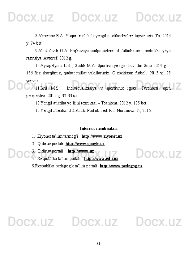 8.Akromov R.A. Yuqori malakali   yengil atletikachialrni  tayyorlash. To. 2014
y. 74 bet.
9. Aladashvili   G.A.   Prijkovaya   podgotovlennost   futbolistov   i   metodika   yeyo
razvitiya. Avtoref. 2012 g. 
10.Ayrapetyans   L.R.,   Godik   M.A.   Sportivniye   igri.   Izd:   Ibn   Sino   2014   g.   –
156   Biz   sharqlimiz,   qudrat   millat   vakillarimiz.   O’zbekiston   futboli.   2013   yil   28
yanvar.
11.Bril   M.S.     Individualizasiya   v   sportivnix   igrax:   Turdnosti,   opit,
perspektivi. 2011 g. 32-33 str.
12.Yengil atletika  yo’ li ini texnikasi – Toshkent, 2012 y. 125 bet.
13.Yengil atletika. Uchebnik. Pod ob. red. R.I. Nurimova. T., 2015.
Internet manbaalari
1. Ziyonet ta’lim tarmog’i    http://www.ziyonet.uz
2. Qidiruv portali   http://www.google.uz
3. Qidiruv portali      http://www.uz
4. Respublika ta’lim portali    http://www.edu.uz
5.Respublika pedagogik ta’lim portali   http://www.pedagog.uz
31