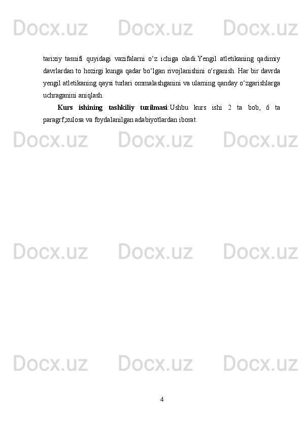 tarixiy   tasnifi   quyidagi   vazifalarni   o‘z   ichiga   oladi.Yengil   atletikaning   qadimiy
davrlardan to hozirgi kunga qadar bo‘lgan rivojlanishini o‘rganish. Har bir davrda
yengil atletikaning qaysi turlari ommalashganini va ularning qanday o‘zgarishlarga
uchraganini aniqlash.
Kurs   ishining   tashkiliy   tuzilmasi :Ushbu   kurs   ishi   2   ta   bob,   6   ta
paragrf,xulosa va foydalanilgan adabiyotlardan iborat.
4