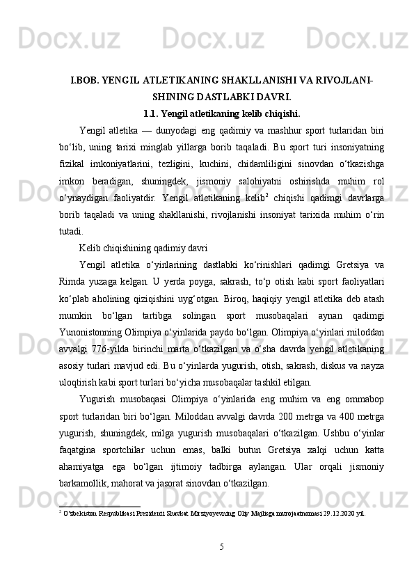 I.BOB.   YENGIL ATLETIKANING SHAKLLANISHI VA RIVOJLANI-
SHINING DASTLABKI DAVRI.
1.1.   Yengil atletikaning kelib chiqishi.
Yengil   atletika   —   dunyodagi   eng   qadimiy   va   mashhur   sport   turlaridan   biri
bo‘lib,   uning   tarixi   minglab   yillarga   borib   taqaladi.   Bu   sport   turi   insoniyatning
fizikal   imkoniyatlarini,   tezligini,   kuchini,   chidamliligini   sinovdan   o‘tkazishga
imkon   beradigan,   shuningdek,   jismoniy   salohiyatni   oshirishda   muhim   rol
o‘ynaydigan   faoliyatdir.   Yengil   atletikaning   kelib 2
  chiqishi   qadimgi   davrlarga
borib   taqaladi   va   uning   shakllanishi,   rivojlanishi   insoniyat   tarixida   muhim   o‘rin
tutadi.
Kelib chiqishining qadimiy davri
Yengil   atletika   o‘yinlarining   dastlabki   ko‘rinishlari   qadimgi   Gretsiya   va
Rimda   yuzaga   kelgan.   U   yerda   poyga,   sakrash,   to‘p   otish   kabi   sport   faoliyatlari
ko‘plab   aholining   qiziqishini   uyg‘otgan.   Biroq,   haqiqiy   yengil   atletika   deb   atash
mumkin   bo‘lgan   tartibga   solingan   sport   musobaqalari   aynan   qadimgi
Yunonistonning Olimpiya o‘yinlarida paydo bo‘lgan. Olimpiya o‘yinlari miloddan
avvalgi   776-yilda   birinchi   marta   o‘tkazilgan   va   o‘sha   davrda   yengil   atletikaning
asosiy turlari mavjud edi. Bu o‘yinlarda yugurish, otish, sakrash, diskus va nayza
uloqtirish kabi sport turlari bo‘yicha musobaqalar tashkil etilgan.
Yugurish   musobaqasi   Olimpiya   o‘yinlarida   eng   muhim   va   eng   ommabop
sport turlaridan biri  bo‘lgan. Miloddan avvalgi davrda 200 metrga va 400 metrga
yugurish,   shuningdek,   milga   yugurish   musobaqalari   o‘tkazilgan.   Ushbu   o‘yinlar
faqatgina   sportchilar   uchun   emas,   balki   butun   Gretsiya   xalqi   uchun   katta
ahamiyatga   ega   bo‘lgan   ijtimoiy   tadbirga   aylangan.   Ular   orqali   jismoniy
barkamollik, mahorat va jasorat sinovdan o‘tkazilgan.
2
  O’zbekiston Respublikasi Prezidenti Shavkat Mirziyoyevning Oliy Majlisga murojaatnomasi 29.12.2020 yil.
5