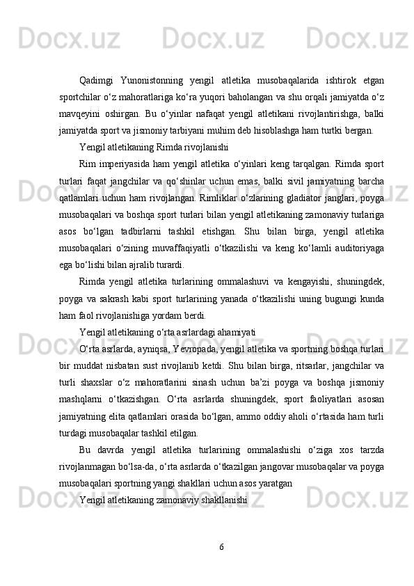 Qadimgi   Yunonistonning   yengil   atletika   musobaqalarida   ishtirok   etgan
sportchilar o‘z mahoratlariga ko‘ra yuqori baholangan va shu orqali jamiyatda o‘z
mavqeyini   oshirgan.   Bu   o‘yinlar   nafaqat   yengil   atletikani   rivojlantirishga,   balki
jamiyatda sport va jismoniy tarbiyani muhim deb hisoblashga ham turtki bergan.
Yengil atletikaning Rimda rivojlanishi
Rim   imperiyasida   ham   yengil   atletika   o‘yinlari   keng   tarqalgan.   Rimda   sport
turlari   faqat   jangchilar   va   qo‘shinlar   uchun   emas,   balki   sivil   jamiyatning   barcha
qatlamlari  uchun   ham   rivojlangan.  Rimliklar  o‘zlarining  gladiator  janglari,  poyga
musobaqalari va boshqa sport turlari bilan yengil atletikaning zamonaviy turlariga
asos   bo‘lgan   tadbirlarni   tashkil   etishgan.   Shu   bilan   birga,   yengil   atletika
musobaqalari   o‘zining   muvaffaqiyatli   o‘tkazilishi   va   keng   ko‘lamli   auditoriyaga
ega bo‘lishi bilan ajralib turardi.
Rimda   yengil   atletika   turlarining   ommalashuvi   va   kengayishi,   shuningdek,
poyga   va   sakrash   kabi   sport   turlarining   yanada   o‘tkazilishi   uning   bugungi   kunda
ham faol rivojlanishiga yordam berdi.
Yengil atletikaning o‘rta asrlardagi ahamiyati
O‘rta asrlarda, ayniqsa, Yevropada, yengil atletika va sportning boshqa turlari
bir   muddat   nisbatan   sust   rivojlanib   ketdi.   Shu   bilan   birga,   ritsarlar,   jangchilar   va
turli   shaxslar   o‘z   mahoratlarini   sinash   uchun   ba’zi   poyga   va   boshqa   jismoniy
mashqlarni   o‘tkazishgan.   O‘rta   asrlarda   shuningdek,   sport   faoliyatlari   asosan
jamiyatning elita qatlamlari orasida bo‘lgan, ammo oddiy aholi o‘rtasida ham turli
turdagi musobaqalar tashkil etilgan.
Bu   davrda   yengil   atletika   turlarining   ommalashishi   o‘ziga   xos   tarzda
rivojlanmagan bo‘lsa-da, o‘rta asrlarda o‘tkazilgan jangovar musobaqalar va poyga
musobaqalari sportning yangi shakllari uchun asos yaratgan
Yengil atletikaning zamonaviy shakllanishi
6