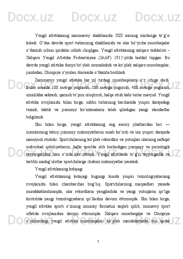 Yengil   atletikaning   zamonaviy   shakllanishi   XIX   asrning   oxirlariga   to‘g‘ri
keladi.   O‘sha   davrda   sport   turlarining   shakllanishi   va   ular   bo‘yicha   musobaqalar
o‘tkazish uchun qoidalar ishlab chiqilgan. Yengil atletikaning xalqaro tashkiloti –
Xalqaro   Yengil   Atletika   Federatsiyasi   (IAAF)   1912-yilda   tashkil   topgan.   Bu
davrda yengil atletika dunyo bo‘ylab ommalashdi va ko‘plab xalqaro musobaqalar,
jumladan, Olimpiya o‘yinlari doirasida o‘tkazila boshladi.
Zamonaviy   yengil   atletika   har   xil   turdagi   musobaqalarni   o‘z   ichiga   oladi.
Bular   orasida   100   metrga   yugurish,   200   metrga   yugurish,   400   metrga   yugurish,
uzunlikka sakrash, qamish to‘pini uloqtirish, halqa otish kabi turlar mavjud. Yengil
atletika   rivojlanishi   bilan   birga,   ushbu   turlarning   barchasida   yuqori   darajadagi
texnik,   taktik   va   jismoniy   ko‘nikmalarni   talab   qiladigan   yangi   standartlar
belgilandi.
Shu   bilan   birga,   yengil   atletikaning   eng   asosiy   jihatlaridan   biri   —
insonlarning   tabiiy   jismoniy   imkoniyatlarini   sinab   ko‘rish   va   uni   yuqori   darajada
namoyish etishdir. Sportchilarning ko‘plab rekordlari va yutuqlari ularning nafaqat
individual   qobiliyatlarini,   balki   sportda   olib   boriladigan   jismoniy   va   psixologik
tayyorgarlikni   ham   o‘zida   aks   ettiradi.   Yengil   atletikada   to‘g‘ri   tayyorgarlik   va
tartibli mashg‘ulotlar sportchilarga cheksiz imkoniyatlar yaratadi.
Yengil atletikaning kelajagi
Yengil   atletikaning   kelajagi   bugungi   kunda   yuqori   texnologiyalarning
rivojlanishi   bilan   chambarchas   bog‘liq.   Sportchilarning   maqsadlari   yanada
murakkablashmoqda,   ular   rekordlarni   yangilashda   va   yangi   yutuqlarni   qo‘lga
kiritishda   yangi   texnologiyalarni   qo‘llashni   davom   ettirmoqda.   Shu   bilan   birga,
yengil   atletika   sporti   o‘zining   umumiy   formatini   saqlab   qolib,   ommaviy   sport
sifatida   rivojlanishni   davom   ettirmoqda.   Xalqaro   musobaqalar   va   Olimpiya
o‘yinlaridagi   yengil   atletika   musobaqalari   ko‘plab   mamlakatlarda   shu   qadar
7 
