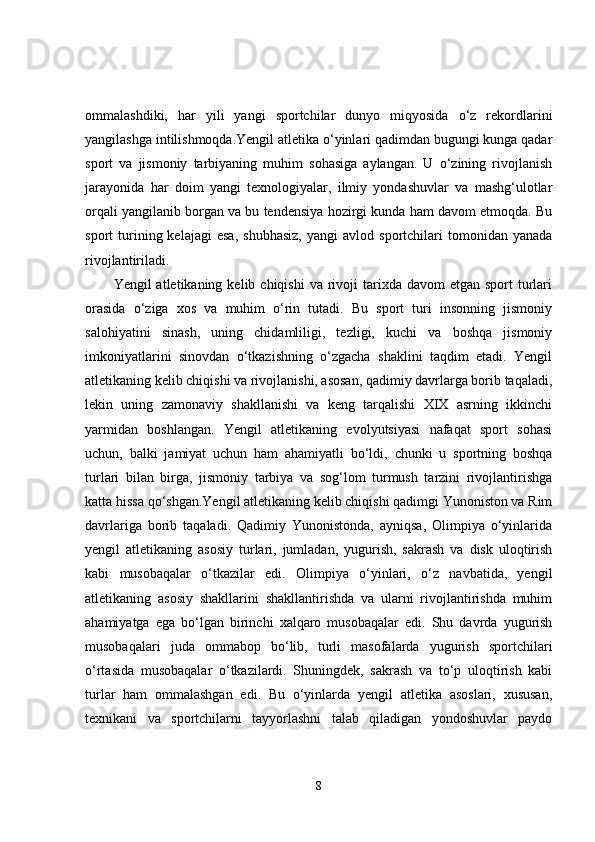 ommalashdiki,   har   yili   yangi   sportchilar   dunyo   miqyosida   o‘z   rekordlarini
yangilashga intilishmoqda.Yengil atletika o‘yinlari qadimdan bugungi kunga qadar
sport   va   jismoniy   tarbiyaning   muhim   sohasiga   aylangan.   U   o‘zining   rivojlanish
jarayonida   har   doim   yangi   texnologiyalar,   ilmiy   yondashuvlar   va   mashg‘ulotlar
orqali yangilanib borgan va bu tendensiya hozirgi kunda ham davom etmoqda. Bu
sport   turining  kelajagi   esa,   shubhasiz,   yangi   avlod  sportchilari   tomonidan   yanada
rivojlantiriladi.
Yengil  atletikaning  kelib chiqishi  va  rivoji   tarixda  davom   etgan sport   turlari
orasida   o‘ziga   xos   va   muhim   o‘rin   tutadi.   Bu   sport   turi   insonning   jismoniy
salohiyatini   sinash,   uning   chidamliligi,   tezligi,   kuchi   va   boshqa   jismoniy
imkoniyatlarini   sinovdan   o‘tkazishning   o‘zgacha   shaklini   taqdim   etadi.   Yengil
atletikaning kelib chiqishi va rivojlanishi, asosan, qadimiy davrlarga borib taqaladi,
lekin   uning   zamonaviy   shakllanishi   va   keng   tarqalishi   XIX   asrning   ikkinchi
yarmidan   boshlangan.   Yengil   atletikaning   evolyutsiyasi   nafaqat   sport   sohasi
uchun,   balki   jamiyat   uchun   ham   ahamiyatli   bo‘ldi,   chunki   u   sportning   boshqa
turlari   bilan   birga,   jismoniy   tarbiya   va   sog‘lom   turmush   tarzini   rivojlantirishga
katta hissa qo‘shgan.Yengil atletikaning kelib chiqishi qadimgi Yunoniston va Rim
davrlariga   borib   taqaladi.   Qadimiy   Yunonistonda,   ayniqsa,   Olimpiya   o‘yinlarida
yengil   atletikaning   asosiy   turlari,   jumladan,   yugurish,   sakrash   va   disk   uloqtirish
kabi   musobaqalar   o‘tkazilar   edi.   Olimpiya   o‘yinlari,   o‘z   navbatida,   yengil
atletikaning   asosiy   shakllarini   shakllantirishda   va   ularni   rivojlantirishda   muhim
ahamiyatga   ega   bo‘lgan   birinchi   xalqaro   musobaqalar   edi.   Shu   davrda   yugurish
musobaqalari   juda   ommabop   bo‘lib,   turli   masofalarda   yugurish   sportchilari
o‘rtasida   musobaqalar   o‘tkazilardi.   Shuningdek,   sakrash   va   to‘p   uloqtirish   kabi
turlar   ham   ommalashgan   edi.   Bu   o‘yinlarda   yengil   atletika   asoslari,   xususan,
texnikani   va   sportchilarni   tayyorlashni   talab   qiladigan   yondoshuvlar   paydo
8 
