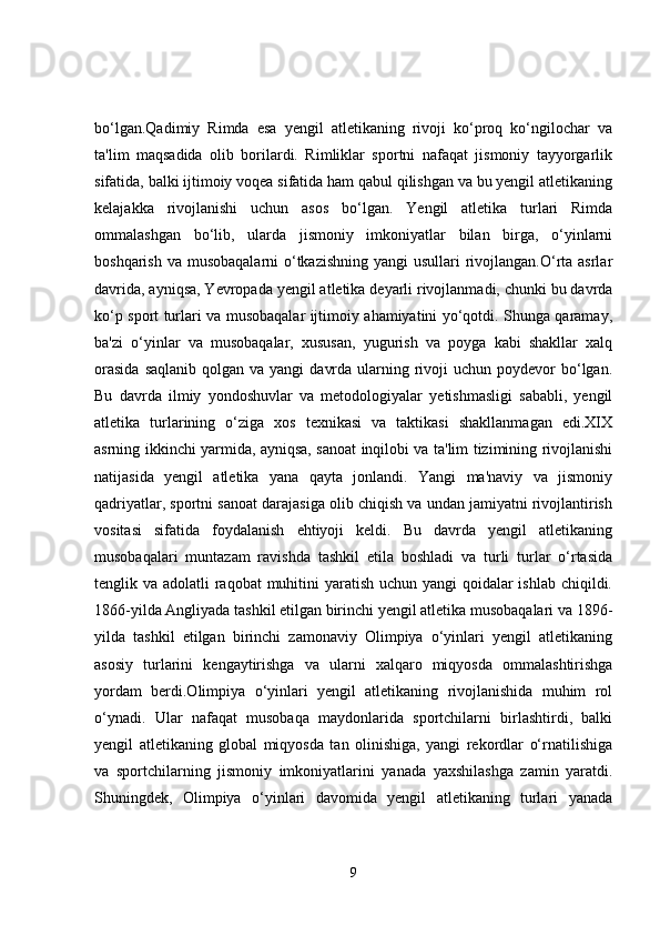 bo‘lgan.Qadimiy   Rimda   esa   yengil   atletikaning   rivoji   ko‘proq   ko‘ngilochar   va
ta'lim   maqsadida   olib   borilardi.   Rimliklar   sportni   nafaqat   jismoniy   tayyorgarlik
sifatida, balki ijtimoiy voqea sifatida ham qabul qilishgan va bu yengil atletikaning
kelajakka   rivojlanishi   uchun   asos   bo‘lgan.   Yengil   atletika   turlari   Rimda
ommalashgan   bo‘lib,   ularda   jismoniy   imkoniyatlar   bilan   birga,   o‘yinlarni
boshqarish va musobaqalarni o‘tkazishning yangi  usullari rivojlangan.O‘rta asrlar
davrida, ayniqsa, Yevropada yengil atletika deyarli rivojlanmadi, chunki bu davrda
ko‘p sport turlari va musobaqalar ijtimoiy ahamiyatini yo‘qotdi. Shunga qaramay,
ba'zi   o‘yinlar   va   musobaqalar,   xususan,   yugurish   va   poyga   kabi   shakllar   xalq
orasida   saqlanib  qolgan va  yangi   davrda  ularning rivoji   uchun  poydevor   bo‘lgan.
Bu   davrda   ilmiy   yondoshuvlar   va   metodologiyalar   yetishmasligi   sababli,   yengil
atletika   turlarining   o‘ziga   xos   texnikasi   va   taktikasi   shakllanmagan   edi.XIX
asrning ikkinchi yarmida, ayniqsa, sanoat inqilobi va ta'lim tizimining rivojlanishi
natijasida   yengil   atletika   yana   qayta   jonlandi.   Yangi   ma'naviy   va   jismoniy
qadriyatlar, sportni sanoat darajasiga olib chiqish va undan jamiyatni rivojlantirish
vositasi   sifatida   foydalanish   ehtiyoji   keldi.   Bu   davrda   yengil   atletikaning
musobaqalari   muntazam   ravishda   tashkil   etila   boshladi   va   turli   turlar   o‘rtasida
tenglik va adolatli raqobat  muhitini  yaratish uchun yangi  qoidalar ishlab chiqildi.
1866-yilda Angliyada tashkil etilgan birinchi yengil atletika musobaqalari va 1896-
yilda   tashkil   etilgan   birinchi   zamonaviy   Olimpiya   o‘yinlari   yengil   atletikaning
asosiy   turlarini   kengaytirishga   va   ularni   xalqaro   miqyosda   ommalashtirishga
yordam   berdi.Olimpiya   o‘yinlari   yengil   atletikaning   rivojlanishida   muhim   rol
o‘ynadi.   Ular   nafaqat   musobaqa   maydonlarida   sportchilarni   birlashtirdi,   balki
yengil   atletikaning   global   miqyosda   tan   olinishiga,   yangi   rekordlar   o‘rnatilishiga
va   sportchilarning   jismoniy   imkoniyatlarini   yanada   yaxshilashga   zamin   yaratdi.
Shuningdek,   Olimpiya   o‘yinlari   davomida   yengil   atletikaning   turlari   yanada
9 