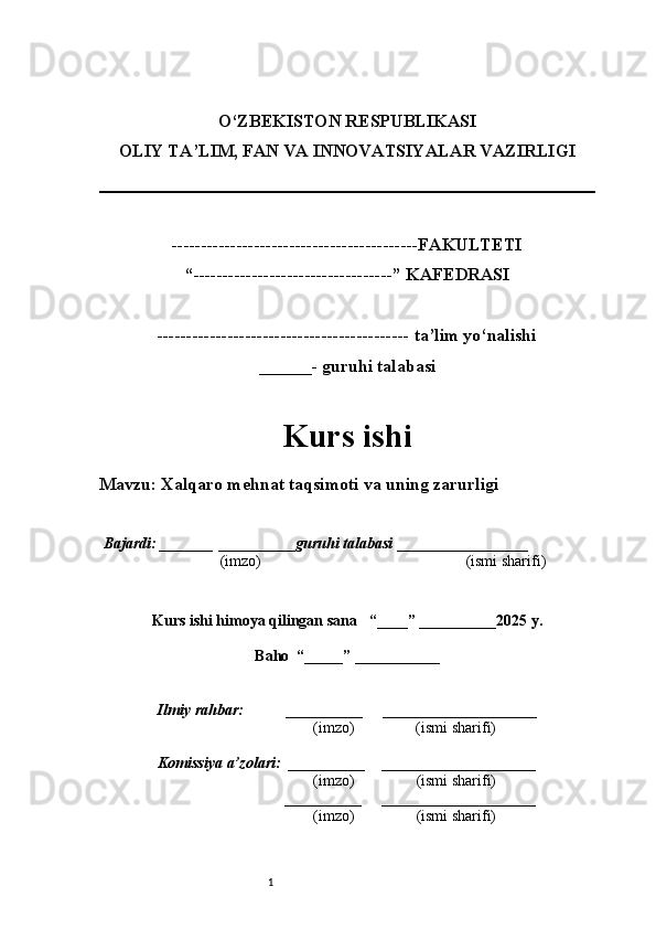 1O‘ZBEKISTON RESPUBLIKASI
OLIY TA’LIM, FAN VA INNOVATSIYALAR VAZIRLI GI
------------------------------------------FAKULTETI
“----------------------------------” KAFEDRASI
------------------------------------------- ta’lim yo‘nalishi 
______- guruhi talabasi
Kurs ishi 
Mavzu : Xalqaro mehnat taqsimoti va uning zarurligi
  Bajardi: _______  ____ _____ _ guruhi talabasi  ______ ___ ________
  (imzo)                                                       (ismi sharifi)
  
Kurs ishi himoya qilingan sana     “____” __ ___ _____20 25  y.
Baho  “_____” ____ __ _____
      Ilmiy rahbar:           __________      ____________________ 
                (imzo)                (ismi sharifi)
     Komissiya a’zolari:   __________     ____________________ 
                (imzo)                  (ismi sharifi)
                                       __________      ____________________ 
                 (imzo)                  (ismi sharifi) 