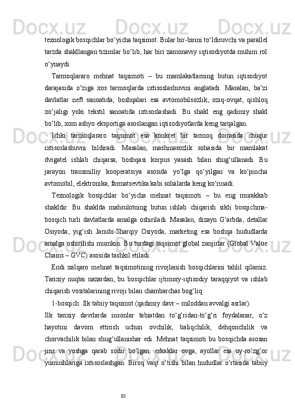 10texnologik bosqichlar bo‘yicha taqsimot. Bular bir-birini to‘ldiruvchi va parallel
tarzda shakllangan tizimlar bo‘lib, har biri zamonaviy iqtisodiyotda muhim rol
o‘ynaydi.
Tarmoqlararo   mehnat   taqsimoti   –   bu   mamlakatlarning   butun   iqtisodiyot
darajasida   o‘ziga   xos   tarmoqlarda   ixtisoslashuvini   anglatadi.   Masalan,   ba’zi
davlatlar   neft   sanoatida,   boshqalari   esa   avtomobilsozlik,   oziq-ovqat,   qishloq
xo‘jaligi   yoki   tekstil   sanoatida   ixtisoslashadi.   Bu   shakl   eng   qadimiy   shakl
bo‘lib, xom ashyo eksportiga asoslangan iqtisodiyotlarda keng tarqalgan.
Ichki   tarmoqlararo   taqsimot   esa   konkret   bir   tarmoq   doirasida   chuqur
ixtisoslashuvni   bildiradi.   Masalan,   mashinasozlik   sohasida   bir   mamlakat
dvigatel   ishlab   chiqarsa,   boshqasi   korpus   yasash   bilan   shug‘ullanadi.   Bu
jarayon   transmilliy   kooperatsiya   asosida   yo‘lga   qo‘yilgan   va   ko‘pincha
avtomobil, elektronika, farmatsevtika kabi sohalarda keng ko‘rinadi.
Texnologik   bosqichlar   bo‘yicha   mehnat   taqsimoti   –   bu   eng   murakkab
shakldir.   Bu   shaklda   mahsulotning   butun   ishlab   chiqarish   sikli   bosqichma-
bosqich   turli   davlatlarda   amalga   oshiriladi.   Masalan,   dizayn   G‘arbda,   detallar
Osiyoda,   yig‘ish   Janubi-Sharqiy   Osiyoda,   marketing   esa   boshqa   hududlarda
amalga oshirilishi mumkin. Bu turdagi taqsimot global zanjirlar (Global Value
Chains – GVC) asosida tashkil etiladi.
Endi   xalqaro   mehnat   taqsimotining   rivojlanish   bosqichlarini   tahlil   qilamiz.
Tarixiy   nuqtai   nazardan,   bu   bosqichlar   ijtimoiy-iqtisodiy   taraqqiyot   va   ishlab
chiqarish vositalarining rivoji bilan chambarchas bog‘liq.
1-bosqich: Ilk tabiiy taqsimot (qadimiy davr – miloddan avvalgi asrlar).
Ilk   tarixiy   davrlarda   insonlar   tabiatdan   to‘g‘ridan-to‘g‘ri   foydalanar,   o‘z
hayotini   davom   ettirish   uchun   ovchilik,   baliqchilik,   dehqonchilik   va
chorvachilik   bilan   shug‘ullanishar   edi.   Mehnat   taqsimoti   bu   bosqichda   asosan
jins   va   yoshga   qarab   sodir   bo‘lgan:   erkaklar   ovga,   ayollar   esa   uy-ro‘zg‘or
yumushlariga  ixtisoslashgan.   Biroq   vaqt   o‘tishi   bilan  hududlar   o‘rtasida   tabiiy 