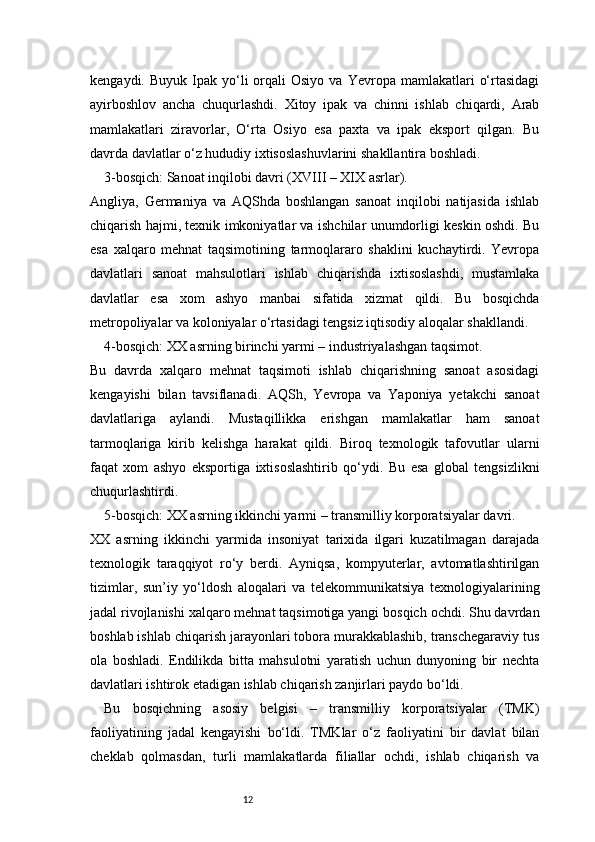 12kengaydi.  Buyuk  Ipak  yo‘li   orqali  Osiyo   va  Yevropa  mamlakatlari   o‘rtasidagi
ayirboshlov   ancha   chuqurlashdi.   Xitoy   ipak   va   chinni   ishlab   chiqardi,   Arab
mamlakatlari   ziravorlar,   O‘rta   Osiyo   esa   paxta   va   ipak   eksport   qilgan.   Bu
davrda davlatlar o‘z hududiy ixtisoslashuvlarini shakllantira boshladi.
3-bosqich: Sanoat inqilobi davri (XVIII – XIX asrlar).
Angliya,   Germaniya   va   AQShda   boshlangan   sanoat   inqilobi   natijasida   ishlab
chiqarish hajmi, texnik imkoniyatlar va ishchilar unumdorligi keskin oshdi. Bu
esa   xalqaro   mehnat   taqsimotining   tarmoqlararo   shaklini   kuchaytirdi.   Yevropa
davlatlari   sanoat   mahsulotlari   ishlab   chiqarishda   ixtisoslashdi,   mustamlaka
davlatlar   esa   xom   ashyo   manbai   sifatida   xizmat   qildi.   Bu   bosqichda
metropoliyalar va koloniyalar o‘rtasidagi tengsiz iqtisodiy aloqalar shakllandi.
4-bosqich: XX asrning birinchi yarmi – industriyalashgan taqsimot.
Bu   davrda   xalqaro   mehnat   taqsimoti   ishlab   chiqarishning   sanoat   asosidagi
kengayishi   bilan   tavsiflanadi.   AQSh,   Yevropa   va   Yaponiya   yetakchi   sanoat
davlatlariga   aylandi.   Mustaqillikka   erishgan   mamlakatlar   ham   sanoat
tarmoqlariga   kirib   kelishga   harakat   qildi.   Biroq   texnologik   tafovutlar   ularni
faqat   xom   ashyo   eksportiga   ixtisoslashtirib   qo‘ydi.   Bu   esa   global   tengsizlikni
chuqurlashtirdi.
5-bosqich: XX asrning ikkinchi yarmi – transmilliy korporatsiyalar davri.
XX   asrning   ikkinchi   yarmida   insoniyat   tarixida   ilgari   kuzatilmagan   darajada
texnologik   taraqqiyot   ro‘y   berdi.   Ayniqsa,   kompyuterlar,   avtomatlashtirilgan
tizimlar,   sun’iy   yo‘ldosh   aloqalari   va   telekommunikatsiya   texnologiyalarining
jadal rivojlanishi xalqaro mehnat taqsimotiga yangi bosqich ochdi. Shu davrdan
boshlab ishlab chiqarish jarayonlari tobora murakkablashib, transchegaraviy tus
ola   boshladi.   Endilikda   bitta   mahsulotni   yaratish   uchun   dunyoning   bir   nechta
davlatlari ishtirok etadigan ishlab chiqarish zanjirlari paydo bo‘ldi.
Bu   bosqichning   asosiy   belgisi   –   transmilliy   korporatsiyalar   (TMK)
faoliyatining   jadal   kengayishi   bo‘ldi.   TMKlar   o‘z   faoliyatini   bir   davlat   bilan
cheklab   qolmasdan,   turli   mamlakatlarda   filiallar   ochdi,   ishlab   chiqarish   va 