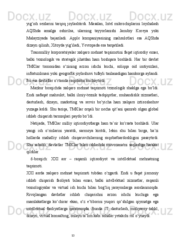 13yig‘ish   sexlarini   tarqoq   joylashtirdi.   Masalan,   Intel   mikrochiplarini   loyihalash
AQShda   amalga   oshirilsa,   ularning   tayyorlanishi   Janubiy   Koreya   yoki
Malayziyada   bajariladi.   Apple   kompaniyasining   mahsulotlari   esa   AQShda
dizayn qilinib, Xitoyda yig‘iladi, Yevropada esa tarqatiladi.
Transmilliy korporatsiyalar xalqaro mehnat taqsimotini faqat iqtisodiy emas,
balki   texnologik   va   strategik   jihatdan   ham   boshqara   boshladi.   Har   bir   davlat
TMKlar   tomonidan   o‘zining   arzon   ishchi   kuchi,   soliqqa   oid   imtiyozlari,
infratuzilmasi yoki geografik joylashuvi tufayli tanlanadigan hamkorga aylandi.
Bu esa davlatlar o‘rtasida raqobatni kuchaytirdi.
Mazkur   bosqichda   xalqaro   mehnat   taqsimoti   texnologik   shaklga   ega   bo‘ldi.
Endi   nafaqat   mahsulot,   balki   ilmiy-texnik   tadqiqotlar,   muhandislik   xizmatlari,
dasturlash,   dizayn,   marketing   va   servis   bo‘yicha   ham   xalqaro   ixtisoslashuv
yuzaga keldi. Shu tariqa, TMKlar orqali bir necha qit’ani qamrab olgan global
ishlab chiqarish tarmoqlari paydo bo‘ldi.
Natijada,   TMKlar   milliy   iqtisodiyotlarga   ham   ta’sir   ko‘rsata   boshladi.   Ular
yangi   ish   o‘rinlarini   yaratdi,   sarmoya   kiritdi,   lekin   shu   bilan   birga,   ba’zi
hollarda   mahalliy   ishlab   chiqaruvchilarning   raqobatbardoshligini   pasaytirdi.
Shu   sababli,   davlatlar   TMKlar   bilan   ishlashda   muvozanatni   saqlashga   harakat
qildilar.
6-bosqich:   XXI   asr   –   raqamli   iqtisodiyot   va   intellektual   mehnatning
taqsimoti.
XXI   asrda   xalqaro   mehnat   taqsimoti   tubdan   o‘zgardi.   Endi   u   faqat   jismoniy
ishlab   chiqarish   faoliyati   bilan   emas,   balki   intellektual   xizmatlar,   raqamli
texnologiyalar   va   virtual   ish   kuchi   bilan   bog‘liq   jarayonlarga   asoslanmoqda.
Rivojlangan   davlatlar   ishlab   chiqarishni   arzon   ishchi   kuchiga   ega
mamlakatlarga   ko‘chirar   ekan,   o‘z   e’tiborini   yuqori   qo‘shilgan   qiymatga   ega
intellektual   faoliyatlarga   qaratmoqda.   Bunda   IT,   dasturlash,   moliyaviy   tahlil,
dizayn, virtual konsalting, onlayn ta’lim kabi sohalar yetakchi rol o‘ynaydi. 