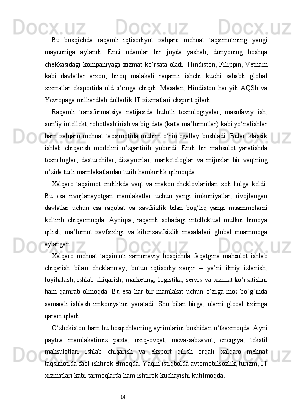 14Bu   bosqichda   raqamli   iqtisodiyot   xalqaro   mehnat   taqsimotining   yangi
maydoniga   aylandi.   Endi   odamlar   bir   joyda   yashab,   dunyoning   boshqa
chekkasidagi   kompaniyaga   xizmat   ko‘rsata   oladi.   Hindiston,   Filippin,   Vetnam
kabi   davlatlar   arzon,   biroq   malakali   raqamli   ishchi   kuchi   sababli   global
xizmatlar   eksportida   old   o‘ringa   chiqdi.   Masalan,   Hindiston   har   yili   AQSh   va
Yevropaga milliardlab dollarlik IT xizmatlari eksport qiladi.
Raqamli   transformatsiya   natijasida   bulutli   texnologiyalar,   masofaviy   ish,
sun’iy intellekt, robotlashtirish va big data (katta ma’lumotlar) kabi yo‘nalishlar
ham   xalqaro   mehnat   taqsimotida   muhim   o‘rin   egallay   boshladi.   Bular   klassik
ishlab   chiqarish   modelini   o‘zgartirib   yubordi.   Endi   bir   mahsulot   yaratishda
texnologlar,   dasturchilar,   dizaynerlar,   marketologlar   va   mijozlar   bir   vaqtning
o‘zida turli mamlakatlardan turib hamkorlik qilmoqda.
Xalqaro   taqsimot   endilikda   vaqt   va   makon   cheklovlaridan   xoli   holga   keldi.
Bu   esa   rivojlanayotgan   mamlakatlar   uchun   yangi   imkoniyatlar,   rivojlangan
davlatlar   uchun   esa   raqobat   va   xavfsizlik   bilan   bog‘liq   yangi   muammolarni
keltirib   chiqarmoqda.   Ayniqsa,   raqamli   sohadagi   intellektual   mulkni   himoya
qilish,   ma’lumot   xavfsizligi   va   kiberxavfsizlik   masalalari   global   muammoga
aylangan.
Xalqaro   mehnat   taqsimoti   zamonaviy   bosqichda   faqatgina   mahsulot   ishlab
chiqarish   bilan   cheklanmay,   butun   iqtisodiy   zanjir   –   ya’ni   ilmiy   izlanish,
loyihalash, ishlab chiqarish, marketing, logistika, servis va xizmat  ko‘rsatishni
ham   qamrab   olmoqda.   Bu   esa   har   bir   mamlakat   uchun   o‘ziga   mos   bo‘g‘inda
samarali   ishlash   imkoniyatini   yaratadi.   Shu   bilan   birga,   ularni   global   tizimga
qaram qiladi.
O‘zbekiston ham bu bosqichlarning ayrimlarini boshidan o‘tkazmoqda. Ayni
paytda   mamlakatimiz   paxta,   oziq-ovqat,   meva-sabzavot,   energiya,   tekstil
mahsulotlari   ishlab   chiqarish   va   eksport   qilish   orqali   xalqaro   mehnat
taqsimotida faol ishtirok etmoqda. Yaqin istiqbolda avtomobilsozlik, turizm, IT
xizmatlari kabi tarmoqlarda ham ishtirok kuchayishi kutilmoqda. 
