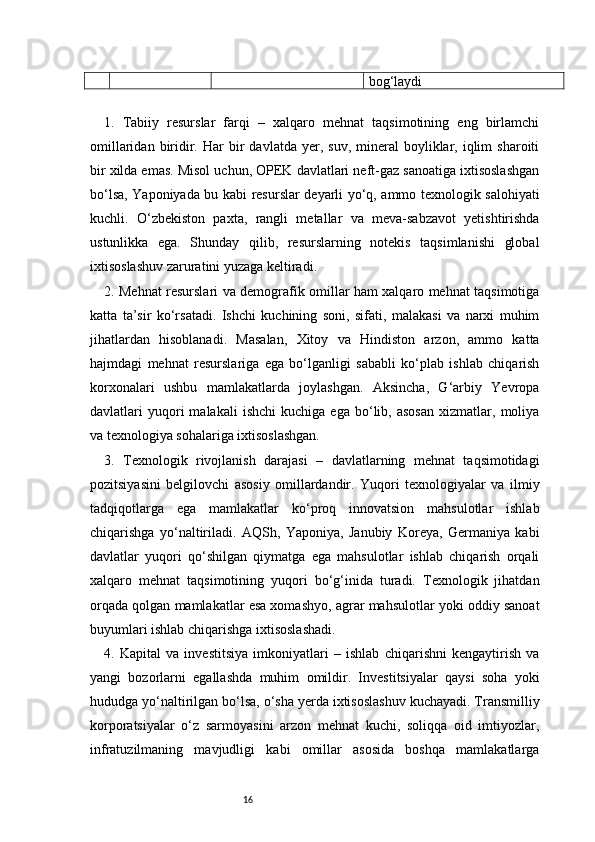 16 bog‘laydi
1.   Tabiiy   resurslar   farqi   –   xalqaro   mehnat   taqsimotining   eng   birlamchi
omillaridan  biridir.  Har  bir   davlatda  yer,  suv,  mineral   boyliklar,  iqlim   sharoiti
bir xilda emas. Misol uchun, OPEK davlatlari neft-gaz sanoatiga ixtisoslashgan
bo‘lsa, Yaponiyada bu kabi resurslar deyarli yo‘q, ammo texnologik salohiyati
kuchli.   O‘zbekiston   paxta,   rangli   metallar   va   meva-sabzavot   yetishtirishda
ustunlikka   ega.   Shunday   qilib,   resurslarning   notekis   taqsimlanishi   global
ixtisoslashuv zaruratini yuzaga keltiradi.
2. Mehnat resurslari va demografik omillar ham xalqaro mehnat taqsimotiga
katta   ta’sir   ko‘rsatadi.   Ishchi   kuchining   soni,   sifati,   malakasi   va   narxi   muhim
jihatlardan   hisoblanadi.   Masalan,   Xitoy   va   Hindiston   arzon,   ammo   katta
hajmdagi   mehnat   resurslariga   ega   bo‘lganligi   sababli   ko‘plab   ishlab   chiqarish
korxonalari   ushbu   mamlakatlarda   joylashgan.   Aksincha,   G‘arbiy   Yevropa
davlatlari   yuqori   malakali   ishchi   kuchiga  ega   bo‘lib,  asosan   xizmatlar,  moliya
va texnologiya sohalariga ixtisoslashgan.
3.   Texnologik   rivojlanish   darajasi   –   davlatlarning   mehnat   taqsimotidagi
pozitsiyasini   belgilovchi   asosiy   omillardandir.   Yuqori   texnologiyalar   va   ilmiy
tadqiqotlarga   ega   mamlakatlar   ko‘proq   innovatsion   mahsulotlar   ishlab
chiqarishga   yo‘naltiriladi.   AQSh,   Yaponiya,   Janubiy   Koreya,   Germaniya   kabi
davlatlar   yuqori   qo‘shilgan   qiymatga   ega   mahsulotlar   ishlab   chiqarish   orqali
xalqaro   mehnat   taqsimotining   yuqori   bo‘g‘inida   turadi.   Texnologik   jihatdan
orqada qolgan mamlakatlar esa xomashyo, agrar mahsulotlar yoki oddiy sanoat
buyumlari ishlab chiqarishga ixtisoslashadi.
4.   Kapital   va   investitsiya   imkoniyatlari   –   ishlab   chiqarishni   kengaytirish   va
yangi   bozorlarni   egallashda   muhim   omildir.   Investitsiyalar   qaysi   soha   yoki
hududga yo‘naltirilgan bo‘lsa, o‘sha yerda ixtisoslashuv kuchayadi. Transmilliy
korporatsiyalar   o‘z   sarmoyasini   arzon   mehnat   kuchi,   soliqqa   oid   imtiyozlar,
infratuzilmaning   mavjudligi   kabi   omillar   asosida   boshqa   mamlakatlarga 