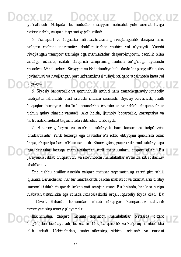 17yo‘naltiradi.   Natijada,   bu   hududlar   muayyan   mahsulot   yoki   xizmat   turiga
ixtisoslashib, xalqaro taqsimotga jalb etiladi.
5.   Transport   va   logistika   infratuzilmasining   rivojlanganlik   darajasi   ham
xalqaro   mehnat   taqsimotini   shakllantirishda   muhim   rol   o‘ynaydi.   Yaxshi
rivojlangan   transport   tizimiga   ega   mamlakatlar   eksport-importni   osonlik   bilan
amalga   oshirib,   ishlab   chiqarish   zanjirining   muhim   bo‘g‘iniga   aylanishi
mumkin. Misol uchun, Singapur va Niderlandiya kabi davlatlar geografik qulay
joylashuvi va rivojlangan port infratuzilmasi tufayli xalqaro taqsimotda katta rol
o‘ynaydi.
6.   Siyosiy   barqarorlik   va   qonunchilik   muhiti   ham   transchegaraviy   iqtisodiy
faoliyatda   ishonchli   omil   sifatida   muhim   sanaladi.   Siyosiy   xavfsizlik,   mulk
huquqlari   himoyasi,   shaffof   qonunchilik   investorlar   va   ishlab   chiqaruvchilar
uchun   qulay   sharoit   yaratadi.   Aks   holda,   ijtimoiy   beqarorlik,   korruptsiya   va
tartibsizlik mehnat taqsimotida ishtirokni cheklaydi.
7.   Bozorning   hajmi   va   iste’mol   salohiyati   ham   taqsimotni   belgilovchi
omillardandir.   Yirik   bozorga   ega   davlatlar   o‘z   ichki   ehtiyojini   qondirish   bilan
birga, eksportga ham e’tibor qaratadi. Shuningdek, yuqori iste’mol salohiyatiga
ega   davlatlar   boshqa   mamlakatlardan   turli   mahsulotlarni   import   qiladi.   Bu
jarayonda ishlab chiqaruvchi va iste’molchi mamlakatlar o‘rtasida ixtisoslashuv
shakllanadi.
Endi   ushbu   omillar   asosida   xalqaro   mehnat   taqsimotining   zarurligini   tahlil
qilamiz. Birinchidan, har bir mamlakatda barcha mahsulot va xizmatlarni birday
samarali ishlab chiqarish imkoniyati mavjud emas. Bu holatda, har kim o‘ziga
nisbatan   ustunlikka   ega   sohada   ixtisoslashishi   orqali   iqtisodiy   foyda   oladi.   Bu
—   Devid   Rikardo   tomonidan   ishlab   chiqilgan   komparativ   ustunlik
nazariyasining asosiy g‘oyasidir.
Ikkinchidan,   xalqaro   mehnat   taqsimoti   mamlakatlar   o‘rtasida   o‘zaro
bog‘liqlikni   kuchaytiradi,   bu   esa   tinchlik,   barqarorlik   va   ko‘proq   hamkorlikka
olib   keladi.   Uchinchidan,   mahsulotlarning   sifatini   oshiradi   va   narxini 