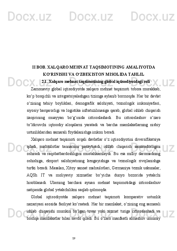 19II BOB. XALQARO MEHNAT TAQSIMOTINING AMALIYOTDA
KO‘RINISHI VA O‘ZBEKISTON MISOLIDA TAHLIL
2.1. Xalqaro mehnat taqsimotining global iqtisodiyotdagi roli
Zamonaviy global  iqtisodiyotda xalqaro mehnat taqsimoti tobora murakkab,
ko‘p bosqichli va integratsiyalashgan tizimga aylanib bormoqda. Har bir davlat
o‘zining   tabiiy   boyliklari,   demografik   salohiyati,   texnologik   imkoniyatlari,
siyosiy barqarorligi va logistika infratuzilmasiga qarab, global ishlab chiqarish
zanjirining   muayyan   bo‘g‘inida   ixtisoslashadi.   Bu   ixtisoslashuv   o‘zaro
to‘ldiruvchi   iqtisodiy   aloqalarni   yaratadi   va   barcha   mamlakatlarning   nisbiy
ustunliklaridan samarali foydalanishga imkon beradi.
Xalqaro   mehnat   taqsimoti   orqali   davlatlar   o‘z   iqtisodiyotini   diversifikatsiya
qiladi,   mahsulotlar   tannarxini   pasaytiradi,   ishlab   chiqarish   samaradorligini
oshiradi   va   raqobatbardoshligini   mustahkamlaydi.   Bu   esa   milliy   daromadning
oshishiga,   eksport   salohiyatining   kengayishiga   va   texnologik   rivojlanishga
turtki beradi. Masalan, Xitoy sanoat mahsulotlari, Germaniya texnik uskunalar,
AQSh   IT   va   moliyaviy   xizmatlar   bo‘yicha   dunyo   bozorida   yetakchi
hisoblanadi.   Ularning   barchasi   aynan   mehnat   taqsimotidagi   ixtisoslashuv
natijasida global yetakchilikni saqlab qolmoqda.
Global   iqtisodiyotda   xalqaro   mehnat   taqsimoti   komparativ   ustunlik
nazariyasi asosida faoliyat ko‘rsatadi. Har bir mamlakat, o‘zining eng samarali
ishlab   chiqarishi   mumkin   bo‘lgan   tovar   yoki   xizmat   turiga   ixtisoslashadi   va
boshqa mamlakatlar bilan savdo qiladi. Bu o‘zaro manfaatli almashuv umumiy 