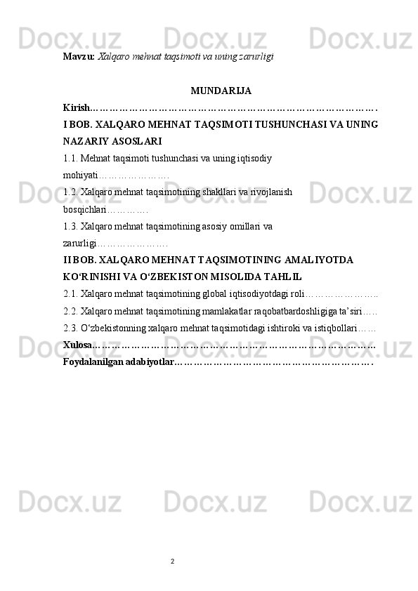 2Mavzu:   Xalqaro mehnat taqsimoti va uning zarurligi
MUNDARIJA
Kirish …………………………………………………………………………….
I BOB. XALQARO MEHNAT TAQSIMOTI TUSHUNCHASI VA UNING
NAZARIY ASOSLARI
1.1. Mehnat taqsimoti tushunchasi va uning iqtisodiy 
mohiyati ………………….
1.2. Xalqaro mehnat taqsimotining shakllari va rivojlanish 
bosqichlari ………….
1.3. Xalqaro mehnat taqsimotining asosiy omillari va 
zarurligi ………………….
II BOB. XALQARO MEHNAT TAQSIMOTINING AMALIYOTDA 
KO‘RINISHI VA O‘ZBEKISTON MISOLIDA TAHLIL
2.1. Xalqaro mehnat taqsimotining global iqtisodiyotdagi roli …………………..
2.2. Xalqaro mehnat taqsimotining mamlakatlar raqobatbardoshligiga ta’siri …..
2.3. O‘zbekistonning xalqaro mehnat taqsimotidagi ishtiroki va istiqbollari ……
Xulosa ……………………………………………………………………………
Foydalanilgan adabiyotlar ……………………………………………………. 