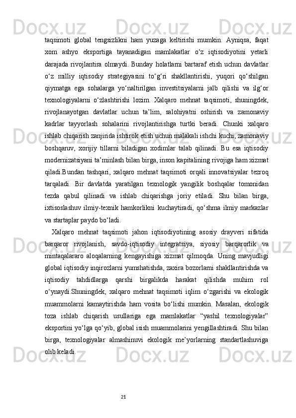 21taqsimoti   global   tengsizlikni   ham   yuzaga   keltirishi   mumkin.   Ayniqsa,   faqat
xom   ashyo   eksportiga   tayanadigan   mamlakatlar   o‘z   iqtisodiyotini   yetarli
darajada  rivojlantira   olmaydi.  Bunday   holatlarni   bartaraf   etish   uchun   davlatlar
o‘z   milliy   iqtisodiy   strategiyasini   to‘g‘ri   shakllantirishi,   yuqori   qo‘shilgan
qiymatga   ega   sohalarga   yo‘naltirilgan   investitsiyalarni   jalb   qilishi   va   ilg‘or
texnologiyalarni   o‘zlashtirishi   lozim.   Xalqaro   mehnat   taqsimoti,   shuningdek,
rivojlanayotgan   davlatlar   uchun   ta’lim,   salohiyatni   oshirish   va   zamonaviy
kadrlar   tayyorlash   sohalarini   rivojlantirishga   turtki   beradi.   Chunki   xalqaro
ishlab chiqarish zanjirida ishtirok etish uchun malakali ishchi kuchi, zamonaviy
boshqaruv,   xorijiy   tillarni   biladigan   xodimlar   talab   qilinadi.   Bu   esa   iqtisodiy
modernizatsiyani ta’minlash bilan birga, inson kapitalining rivojiga ham xizmat
qiladi.Bundan   tashqari,   xalqaro   mehnat   taqsimoti   orqali   innovatsiyalar   tezroq
tarqaladi.   Bir   davlatda   yaratilgan   texnologik   yangilik   boshqalar   tomonidan
tezda   qabul   qilinadi   va   ishlab   chiqarishga   joriy   etiladi.   Shu   bilan   birga,
ixtisoslashuv   ilmiy-texnik   hamkorlikni   kuchaytiradi,   qo‘shma   ilmiy   markazlar
va startaplar paydo bo‘ladi.
Xalqaro   mehnat   taqsimoti   jahon   iqtisodiyotining   asosiy   drayveri   sifatida
barqaror   rivojlanish,   savdo-iqtisodiy   integratsiya,   siyosiy   barqarorlik   va
mintaqalararo   aloqalarning   kengayishiga   xizmat   qilmoqda.   Uning   mavjudligi
global iqtisodiy inqirozlarni yumshatishda, zaxira bozorlarni shakllantirishda va
iqtisodiy   tahdidlarga   qarshi   birgalikda   harakat   qilishda   muhim   rol
o‘ynaydi.Shuningdek,   xalqaro   mehnat   taqsimoti   iqlim   o‘zgarishi   va   ekologik
muammolarni   kamaytirishda   ham   vosita   bo‘lishi   mumkin.   Masalan,   ekologik
toza   ishlab   chiqarish   usullariga   ega   mamlakatlar   “yashil   texnologiyalar”
eksportini yo‘lga qo‘yib, global isish muammolarini yengillashtiradi. Shu bilan
birga,   texnologiyalar   almashinuvi   ekologik   me’yorlarning   standartlashuviga
olib keladi. 