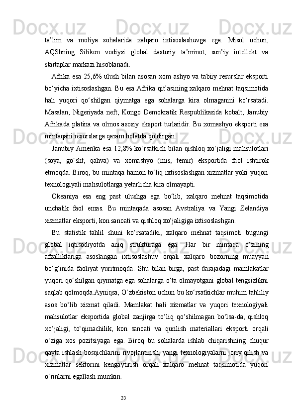 23ta’lim   va   moliya   sohalarida   xalqaro   ixtisoslashuvga   ega.   Misol   uchun,
AQShning   Silikon   vodiysi   global   dasturiy   ta’minot,   sun’iy   intellekt   va
startaplar markazi hisoblanadi.
Afrika esa 25,6% ulush bilan asosan  xom  ashyo va tabiiy resurslar eksporti
bo‘yicha ixtisoslashgan.  Bu esa Afrika qit’asining xalqaro mehnat  taqsimotida
hali   yuqori   qo‘shilgan   qiymatga   ega   sohalarga   kira   olmaganini   ko‘rsatadi.
Masalan,   Nigeriyada   neft,   Kongo   Demokratik   Respublikasida   kobalt,   Janubiy
Afrikada platina va olmos asosiy eksport  turlaridir. Bu xomashyo eksporti esa
mintaqani resurslarga qaram holatda qoldirgan.
Janubiy  Amerika esa   12,8%   ko‘rsatkich  bilan qishloq  xo‘jaligi  mahsulotlari
(soya,   go‘sht,   qahva)   va   xomashyo   (mis,   temir)   eksportida   faol   ishtirok
etmoqda. Biroq, bu mintaqa hamon to‘liq ixtisoslashgan xizmatlar yoki yuqori
texnologiyali mahsulotlarga yetarlicha kira olmayapti.
Okeaniya   esa   eng   past   ulushga   ega   bo‘lib,   xalqaro   mehnat   taqsimotida
unchalik   faol   emas.   Bu   mintaqada   asosan   Avstraliya   va   Yangi   Zelandiya
xizmatlar eksporti, kon sanoati va qishloq xo‘jaligiga ixtisoslashgan.
Bu   statistik   tahlil   shuni   ko‘rsatadiki,   xalqaro   mehnat   taqsimoti   bugungi
global   iqtisodiyotda   aniq   strukturaga   ega.   Har   bir   mintaqa   o‘zining
afzalliklariga   asoslangan   ixtisoslashuv   orqali   xalqaro   bozorning   muayyan
bo‘g‘inida   faoliyat   yuritmoqda.   Shu   bilan   birga,   past   darajadagi   mamlakatlar
yuqori qo‘shilgan qiymatga ega sohalarga o‘ta olmayotgani global tengsizlikni
saqlab qolmoqda.Ayniqsa, O‘zbekiston uchun bu ko‘rsatkichlar muhim tahliliy
asos   bo‘lib   xizmat   qiladi.   Mamlakat   hali   xizmatlar   va   yuqori   texnologiyali
mahsulotlar   eksportida   global   zanjirga   to‘liq   qo‘shilmagan   bo‘lsa-da,   qishloq
xo‘jaligi,   to‘qimachilik,   kon   sanoati   va   qurilish   materiallari   eksporti   orqali
o‘ziga   xos   pozitsiyaga   ega.   Biroq   bu   sohalarda   ishlab   chiqarishning   chuqur
qayta ishlash bosqichlarini rivojlantirish, yangi  texnologiyalarni joriy qilish va
xizmatlar   sektorini   kengaytirish   orqali   xalqaro   mehnat   taqsimotida   yuqori
o‘rinlarni egallash mumkin. 