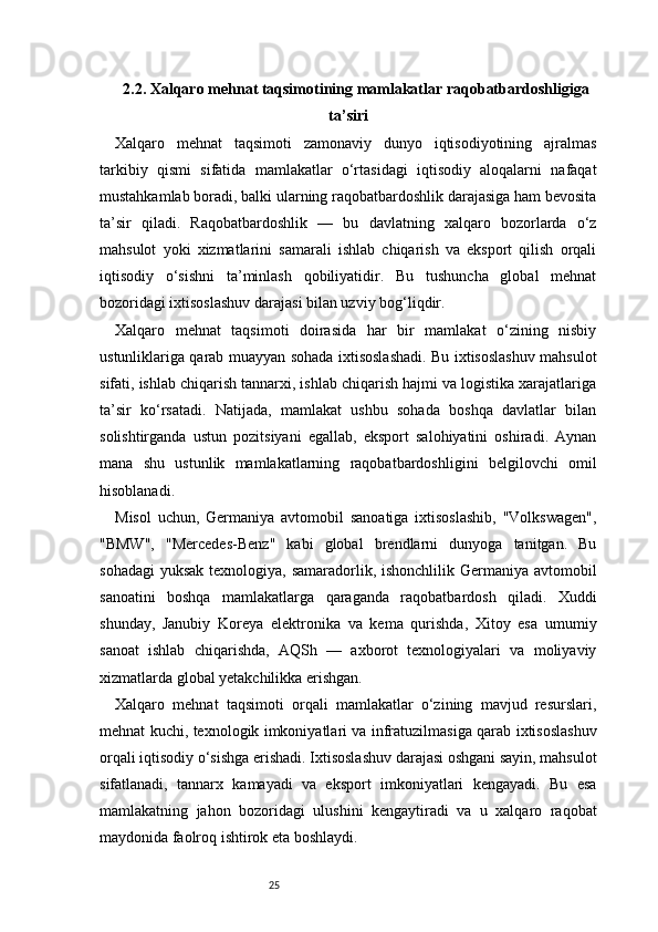 252.2. Xalqaro mehnat taqsimotining mamlakatlar raqobatbardoshligiga
ta’siri
Xalqaro   mehnat   taqsimoti   zamonaviy   dunyo   iqtisodiyotining   ajralmas
tarkibiy   qismi   sifatida   mamlakatlar   o‘rtasidagi   iqtisodiy   aloqalarni   nafaqat
mustahkamlab boradi, balki ularning raqobatbardoshlik darajasiga ham bevosita
ta’sir   qiladi.   Raqobatbardoshlik   —   bu   davlatning   xalqaro   bozorlarda   o‘z
mahsulot   yoki   xizmatlarini   samarali   ishlab   chiqarish   va   eksport   qilish   orqali
iqtisodiy   o‘sishni   ta’minlash   qobiliyatidir.   Bu   tushuncha   global   mehnat
bozoridagi ixtisoslashuv darajasi bilan uzviy bog‘liqdir.
Xalqaro   mehnat   taqsimoti   doirasida   har   bir   mamlakat   o‘zining   nisbiy
ustunliklariga qarab muayyan sohada ixtisoslashadi. Bu ixtisoslashuv mahsulot
sifati, ishlab chiqarish tannarxi, ishlab chiqarish hajmi va logistika xarajatlariga
ta’sir   ko‘rsatadi.   Natijada,   mamlakat   ushbu   sohada   boshqa   davlatlar   bilan
solishtirganda   ustun   pozitsiyani   egallab,   eksport   salohiyatini   oshiradi.   Aynan
mana   shu   ustunlik   mamlakatlarning   raqobatbardoshligini   belgilovchi   omil
hisoblanadi.
Misol   uchun,   Germaniya   avtomobil   sanoatiga   ixtisoslashib,   "Volkswagen",
"BMW",   "Mercedes-Benz"   kabi   global   brendlarni   dunyoga   tanitgan.   Bu
sohadagi  yuksak texnologiya, samaradorlik, ishonchlilik Germaniya avtomobil
sanoatini   boshqa   mamlakatlarga   qaraganda   raqobatbardosh   qiladi.   Xuddi
shunday,   Janubiy   Koreya   elektronika   va   kema   qurishda,   Xitoy   esa   umumiy
sanoat   ishlab   chiqarishda,   AQSh   —   axborot   texnologiyalari   va   moliyaviy
xizmatlarda global yetakchilikka erishgan.
Xalqaro   mehnat   taqsimoti   orqali   mamlakatlar   o‘zining   mavjud   resurslari,
mehnat kuchi, texnologik imkoniyatlari va infratuzilmasiga qarab ixtisoslashuv
orqali iqtisodiy o‘sishga erishadi. Ixtisoslashuv darajasi oshgani sayin, mahsulot
sifatlanadi,   tannarx   kamayadi   va   eksport   imkoniyatlari   kengayadi.   Bu   esa
mamlakatning   jahon   bozoridagi   ulushini   kengaytiradi   va   u   xalqaro   raqobat
maydonida faolroq ishtirok eta boshlaydi. 