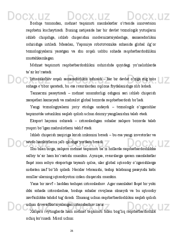 26Boshqa   tomondan,   mehnat   taqsimoti   mamlakatlar   o‘rtasida   innovatsion
raqobatni   kuchaytiradi.   Buning   natijasida   har   bir   davlat   texnologik   yutuqlarni
ishlab   chiqishga,   ishlab   chiqarishni   modernizatsiyalashga,   samaradorlikni
oshirishga   intiladi.   Masalan,   Yaponiya   robototexnika   sohasida   global   ilg‘or
texnologiyalarni   yaratgan   va   shu   orqali   ushbu   sohada   raqobatbardoshlikni
mustahkamlagan.
Mehnat   taqsimoti   raqobatbardoshlikni   oshirishda   quyidagi   yo‘nalishlarda
ta’sir ko‘rsatadi:
Ixtisoslashuv  orqali samaradorlikni oshiradi – har bir davlat o‘ziga eng mos
sohaga e’tibor qaratadi, bu esa resurslardan oqilona foydalanishga olib keladi.
Tannarxni   pasaytiradi   –   mehnat   unumdorligi   oshgani   sari   ishlab   chiqarish
xarajatlari kamayadi va mahsulot global bozorda raqobatbardosh bo‘ladi.
Yangi   texnologiyalarni   joriy   etishga   undaydi   –   texnologik   o‘zgarishlar
taqsimotda ustunlikni saqlab qolish uchun doimiy yangilanishni talab etadi.
Eksport   hajmini   oshiradi   –   ixtisoslashgan   sohalar   xalqaro   bozorda   talab
yuqori bo‘lgan mahsulotlarni taklif etadi.
Ishlab chiqarish zanjiriga kirish imkonini beradi – bu esa yangi investorlar va
savdo hamkorlarini jalb qilishga yordam beradi.
Shu bilan birga, xalqaro mehnat taqsimoti ba’zi hollarda raqobatbardoshlikka
salbiy ta’sir ham ko‘rsatishi  mumkin. Ayniqsa, resurslarga qaram  mamlakatlar
faqat   xom   ashyo   eksportiga   tayanib   qolsa,   ular   global   iqtisodiy   o‘zgarishlarga
nisbatan   zaif   bo‘lib   qoladi.   Narxlar   tebranishi,   tashqi   talabning   pasayishi   kabi
omillar ularning iqtisodiyotini izdan chiqarishi mumkin.
Yana bir xavf – haddan tashqari ixtisoslashuv. Agar mamlakat faqat bir yoki
ikki   sohada   ixtisoslashsa,   boshqa   sohalar   rivojlana   olmaydi   va   bu   iqtisodiy
xavfsizlikka tahdid tug‘diradi. Shuning uchun raqobatbardoshlikni saqlab qolish
uchun diversifikatsiyalangan ixtisoslashuv zarur.
Xalqaro   reytinglarda   ham   mehnat   taqsimoti   bilan   bog‘liq   raqobatbardoshlik
ochiq ko‘rinadi. Misol uchun: 
