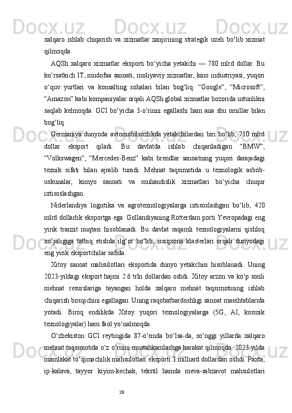 28xalqaro   ishlab   chiqarish   va   xizmatlar   zanjirining   strategik   uzeli   bo‘lib   xizmat
qilmoqda.
AQSh  xalqaro   xizmatlar   eksporti   bo‘yicha   yetakchi   —  780   mlrd   dollar.   Bu
ko‘rsatkich IT, mudofaa sanoati, moliyaviy xizmatlar, kino industriyasi, yuqori
o‘quv   yurtlari   va   konsalting   sohalari   bilan   bog‘liq.   “Google”,   “Microsoft”,
“Amazon” kabi kompaniyalar orqali AQSh global xizmatlar bozorida ustunlikni
saqlab   kelmoqda.   GCI   bo‘yicha   3-o‘rinni   egallashi   ham   ana   shu   omillar   bilan
bog‘liq.
Germaniya   dunyoda   avtomobilsozlikda   yetakchilardan   biri   bo‘lib,   710   mlrd
dollar   eksport   qiladi.   Bu   davlatda   ishlab   chiqariladigan   “BMW”,
“Volkswagen”,   “Mercedes-Benz”   kabi   brendlar   sanoatning   yuqori   darajadagi
texnik   sifati   bilan   ajralib   turadi.   Mehnat   taqsimotida   u   texnologik   asbob-
uskunalar,   kimyo   sanoati   va   muhandislik   xizmatlari   bo‘yicha   chuqur
ixtisoslashgan.
Niderlandiya   logistika   va   agrotexnologiyalarga   ixtisoslashgan   bo‘lib,   420
mlrd dollarlik eksportga ega. Gollandiyaning Rotterdam porti Yevropadagi eng
yirik   tranzit   nuqtasi   hisoblanadi.   Bu   davlat   raqamli   texnologiyalarni   qishloq
xo‘jaligiga   tatbiq   etishda   ilg‘or   bo‘lib,   issiqxona   klasterlari   orqali   dunyodagi
eng yirik eksportchilar safida.
Xitoy   sanoat   mahsulotlari   eksportida   dunyo   yetakchisi   hisoblanadi.   Uning
2023-yildagi eksport hajmi 2.6 trln dollardan oshdi. Xitoy arzon va ko‘p sonli
mehnat   resurslariga   tayangan   holda   xalqaro   mehnat   taqsimotining   ishlab
chiqarish bosqichini egallagan. Uning raqobatbardoshligi sanoat masshtablarida
yotadi.   Biroq   endilikda   Xitoy   yuqori   texnologiyalarga   (5G,   AI,   kosmik
texnologiyalar) ham faol yo‘nalmoqda.
O‘zbekiston   GCI   reytingida   87-o‘rinda   bo‘lsa-da,   so‘nggi   yillarda   xalqaro
mehnat taqsimotida o‘z o‘rnini mustahkamlashga harakat qilmoqda. 2023-yilda
mamlakat to‘qimachilik mahsulotlari eksporti 3 milliard dollardan oshdi. Paxta,
ip-kalava,   tayyor   kiyim-kechak,   tekstil   hamda   meva-sabzavot   mahsulotlari 