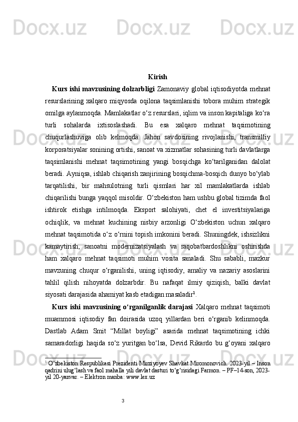 3 Kirish
Kurs ishi mavzusining dolzarbligi   Zamonaviy global iqtisodiyotda mehnat
resurslarining   xalqaro   miqyosda   oqilona   taqsimlanishi   tobora   muhim   strategik
omilga aylanmoqda. Mamlakatlar o‘z resurslari, iqlim va inson kapitaliga ko‘ra
turli   sohalarda   ixtisoslashadi.   Bu   esa   xalqaro   mehnat   taqsimotining
chuqurlashuviga   olib   kelmoqda.   Jahon   sav dosining   rivojlanishi,   transmilliy
korporatsiyalar sonining ortishi, sanoat va xizmatlar sohasining turli davlatlarga
taqsimlanishi   mehnat   taqsimotining   yangi   bosqichga   ko‘tarilganidan   dalolat
beradi. Ayniqsa, ishlab chiqarish zanjirining bosqichma-bosqich dunyo bo‘ylab
tarqatilishi,   bir   mahsulotning   turli   qismlari   har   xil   mamlakatlarda   ishlab
chiqarilishi bunga yaqqol misoldir. O‘zbekiston ham ushbu global tizimda faol
ishtirok   etishga   intilmoqda.   Eksport   salohiyati,   chet   el   investitsiyalariga
ochiqlik,   va   mehnat   kuchining   nisbiy   arzonligi   O‘zbekiston   uchun   xalqaro
mehnat taqsimotida o‘z o‘rnini topish imkonini beradi. Shuningdek, ishsizlikni
kamaytirish,   sanoatni   modernizatsiyalash   va   raqobatbardoshlikni   oshirishda
ham   xalqaro   mehnat   taqsimoti   muhim   vosita   sanaladi.   Shu   sababli,   mazkur
mavzuning   chuqur   o‘rganilishi,   uning   iqtisodiy,   amaliy   va   nazariy   asoslarini
tahlil   qilish   nihoyatda   dolzarbdir.   Bu   nafaqat   ilmiy   qiziqish,   balki   davlat
siyosati darajasida ahamiyat kasb etadigan masaladir 1
.
Kurs   ishi   mavzusining   o‘rganilganlik   darajasi   Xalqaro   mehnat   taqsimoti
muammosi   iqtisodiy   fan   doirasida   uzoq   yillardan   beri   o‘rganib   kelinmoqda.
Dastlab   Adam   Smit   “Millat   boyligi”   asarida   mehnat   taqsimotining   ichki
samaradorligi   haqida   so‘z   yuritgan   bo‘lsa,   Devid   Rikardo   bu   g‘oyani   xalqaro
1
  O‘zbekiston Respublikasi Prezidenti Mirziyoyev Shavkat Miromonovich. 2023-yil – Inson
qadrini ulug‘lash va faol mahalla yili davlat dasturi to‘g‘risidagi Farmon. – PF–14-son, 2023-
yil 20-yanvar. – Elektron manba: www.lex.uz 