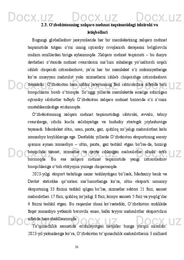 312.3. O‘zbekistonning xalqaro mehnat taqsimotidagi ishtiroki va
istiqbollari
Bugungi   globallashuv   jarayonlarida   har   bir   mamlakatning   xalqaro   mehnat
taqsimotida   tutgan   o‘rni   uning   iqtisodiy   rivojlanish   darajasini   belgilovchi
muhim   omillardan   biriga   aylanmoqda.   Xalqaro   mehnat   taqsimoti   –   bu   dunyo
davlatlari   o‘rtasida   mehnat   resurslarini   ma’lum   sohalarga   yo‘naltirish   orqali
ishlab   chiqarish   ixtisoslashuvi,   ya’ni   har   bir   mamlakat   o‘z   imkoniyatlariga
ko‘ra   muayyan   mahsulot   yoki   xizmatlarni   ishlab   chiqarishga   ixtisoslashuvi
demakdir.   O‘zbekiston   ham   ushbu   jarayonning   faol   ishtirokchisi   sifatida   turli
bosqichlarni   bosib   o‘tmoqda.   So‘nggi   yillarda   mamlakatda   amalga   oshirilgan
iqtisodiy   islohotlar   tufayli   O‘zbekiston   xalqaro   mehnat   bozorida   o‘z   o‘rnini
mustahkamlashga erishmoqda.
O‘zbekistonning   xalqaro   mehnat   taqsimotidagi   ishtiroki,   avvalo,   tabiiy
resurslarga,   ishchi   kuchi   salohiyatiga   va   hududiy   strategik   joylashuviga
tayanadi.  Mamlakat   oltin,  uran,  paxta,   gaz,  qishloq  xo‘jaligi   mahsulotlari   kabi
xomashyo boyliklariga ega. Dastlabki yillarda O‘zbekiston eksportining asosiy
qismini   aynan   xomashyo   –   oltin,   paxta,   gaz   tashkil   etgan   bo‘lsa-da,   hozirgi
bosqichda   sanoat,   xizmatlar   va   qayta   ishlangan   mahsulotlar   ulushi   ortib
bormoqda.   Bu   esa   xalqaro   mehnat   taqsimotida   yangi   ixtisoslashuv
bosqichlariga o‘tish ehtiyojini yuzaga chiqarmoqda.
2023-yilgi   eksport   tarkibiga   nazar   tashlaydigan   bo‘lsak,   Markaziy   bank   va
Davlat   statistika   qo‘mitasi   ma’lumotlariga   ko‘ra,   oltin   eksporti   umumiy
eksportning   33   foizini   tashkil   qilgan   bo‘lsa,   xizmatlar   sektori   21   foiz,   sanoat
mahsulotlari 17 foiz, qishloq xo‘jaligi 8 foiz, kimyo sanoati 5 foiz va yoqilg‘ilar
4   foizni   tashkil   etgan.   Bu   raqamlar   shuni   ko‘rsatadiki,   O‘zbekiston   endilikda
faqat xomashyo yetkazib beruvchi emas, balki tayyor mahsulotlar eksportchisi
sifatida ham shakllanmoqda.
To‘qimachilik   sanoatida   erishilayotgan   natijalar   bunga   yorqin   misoldir.
2023-yil yakunlariga ko‘ra, O‘zbekiston to‘qimachilik mahsulotlarini 3 milliard 