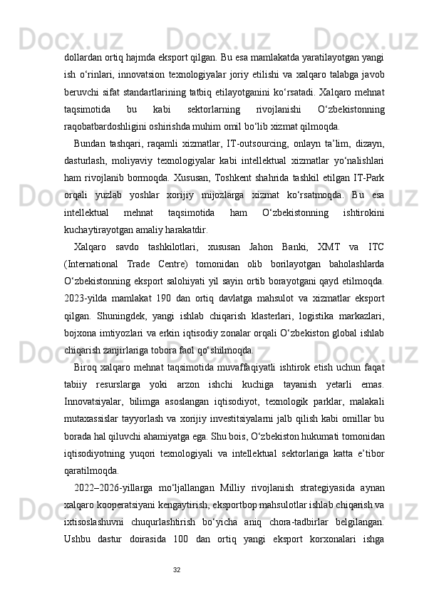 32dollardan ortiq hajmda eksport qilgan. Bu esa mamlakatda yaratilayotgan yangi
ish   o‘rinlari,   innovatsion   texnologiyalar   joriy   etilishi   va   xalqaro   talabga   javob
beruvchi  sifat  standartlarining tatbiq etilayotganini  ko‘rsatadi. Xalqaro mehnat
taqsimotida   bu   kabi   sektorlarning   rivojlanishi   O‘zbekistonning
raqobatbardoshligini oshirishda muhim omil bo‘lib xizmat qilmoqda.
Bundan   tashqari,   raqamli   xizmatlar,   IT-outsourcing,   onlayn   ta’lim,   dizayn,
dasturlash,   moliyaviy   texnologiyalar   kabi   intellektual   xizmatlar   yo‘nalishlari
ham   rivojlanib   bormoqda.   Xususan,   Toshkent   shahrida   tashkil   etilgan   IT-Park
orqali   yuzlab   yoshlar   xorijiy   mijozlarga   xizmat   ko‘rsatmoqda.   Bu   esa
intellektual   mehnat   taqsimotida   ham   O‘zbekistonning   ishtirokini
kuchaytirayotgan amaliy harakatdir.
Xalqaro   savdo   tashkilotlari,   xususan   Jahon   Banki,   XMT   va   ITC
(International   Trade   Centre)   tomonidan   olib   borilayotgan   baholashlarda
O‘zbekistonning eksport salohiyati yil sayin ortib borayotgani qayd etilmoqda.
2023-yilda   mamlakat   190   dan   ortiq   davlatga   mahsulot   va   xizmatlar   eksport
qilgan.   Shuningdek,   yangi   ishlab   chiqarish   klasterlari,   logistika   markazlari,
bojxona imtiyozlari va erkin iqtisodiy zonalar orqali O‘zbekiston global ishlab
chiqarish zanjirlariga tobora faol qo‘shilmoqda.
Biroq   xalqaro   mehnat   taqsimotida   muvaffaqiyatli   ishtirok   etish   uchun   faqat
tabiiy   resurslarga   yoki   arzon   ishchi   kuchiga   tayanish   yetarli   emas.
Innovatsiyalar,   bilimga   asoslangan   iqtisodiyot,   texnologik   parklar,   malakali
mutaxassislar   tayyorlash  va  xorijiy  investitsiyalarni   jalb qilish  kabi   omillar   bu
borada hal qiluvchi ahamiyatga ega. Shu bois, O‘zbekiston hukumati tomonidan
iqtisodiyotning   yuqori   texnologiyali   va   intellektual   sektorlariga   katta   e’tibor
qaratilmoqda.
2022–2026-yillarga   mo‘ljallangan   Milliy   rivojlanish   strategiyasida   aynan
xalqaro kooperatsiyani kengaytirish, eksportbop mahsulotlar ishlab chiqarish va
ixtisoslashuvni   chuqurlashtirish   bo‘yicha   aniq   chora-tadbirlar   belgilangan.
Ushbu   dastur   doirasida   100   dan   ortiq   yangi   eksport   korxonalari   ishga 